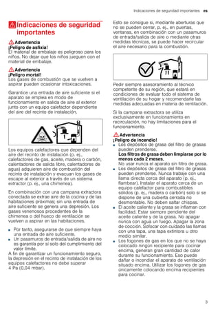 Indicaciones de seguridad importantes es
3
(Indicaciones de seguridad
importantes
Indicacionesdeseguridadimportantes :Advertencia
¡Peligro de asfixia!
El material de embalaje es peligroso para los
niños. No dejar que los niños jueguen con el
material de embalaje.
:Advertencia
¡Peligro mortal!
Los gases de combustión que se vuelven a
aspirar pueden ocasionar intoxicaciones.
Garantice una entrada de aire suficiente si el
aparato se emplea en modo de
funcionamiento en salida de aire al exterior
junto con un equipo calefactor dependiente
del aire del recinto de instalación.
Los equipos calefactores que dependen del
aire del recinto de instalación (p. ej.,
calefactores de gas, aceite, madera o carbón,
calentadores de salida libre, calentadores de
agua) adquieren aire de combustión del
recinto de instalación y evacuan los gases de
escape al exterior a través de un sistema
extractor (p. ej., una chimenea).
En combinación con una campana extractora
conectada se extrae aire de la cocina y de las
habitaciones próximas; sin una entrada de
aire suficiente se genera una depresión. Los
gases venenosos procedentes de la
chimenea o del hueco de ventilación se
vuelven a aspirar en las habitaciones.
■ Por tanto, asegurarse de que siempre haya
una entrada de aire suficiente.
■ Un pasamuros de entrada/salida de aire no
es garantía por sí solo del cumplimiento del
valor límite.
A fin de garantizar un funcionamiento seguro,
la depresión en el recinto de instalación de los
equipos calefactores no debe superar
4 Pa (0,04 mbar).
Esto se consigue si, mediante aberturas que
no se pueden cerrar, p. ej., en puertas,
ventanas, en combinación con un pasamuros
de entrada/salida de aire o mediante otras
medidas técnicas, se puede hacer recircular
el aire necesario para la combustión.
Pedir siempre asesoramiento al técnico
competente de su región, que estará en
condiciones de evaluar todo el sistema de
ventilación de su hogar y recomendarle las
medidas adecuadas en materia de ventilación.
Si la campana extractora se utiliza
exclusivamente en funcionamiento en
recirculación, no hay limitaciones para el
funcionamiento.
:Advertencia
¡Peligro de incendio!
■ Los depósitos de grasa del filtro de grasas
pueden prenderse.
Los filtros de grasa deben limpiarse por lo
menos cada 2 meses.
No usar nunca el aparato sin filtro de grasa.
¡Peligro de incendio!■ Los depósitos de grasa del filtro de grasas
pueden prenderse. Nunca trabaje con una
llama directa cerca del aparato (p. ej.,
flambear). Instalar el aparato cerca de un
equipo calefactor para combustibles
sólidos (p. ej., madera o carbón) solo si se
dispone de una cubierta cerrada no
desmontable. No deben saltar chispas.
¡Peligro de incendio!■ El aceite caliente y la grasa se inflaman con
facilidad. Estar siempre pendiente del
aceite caliente y de la grasa. No apagar
nunca con agua un fuego. Apagar la zona
de cocción. Sofocar con cuidado las llamas
con una tapa, una tapa extintora u otro
medio similar.
¡Peligro de incendio!■ Los fogones de gas en los que no se haya
colocado ningún recipiente para cocinar
encima, generan gran cantidad de calor
durante su funcionamiento. Eso puede
dañar o incendiar el aparato de ventilación
situado encima. Utilizar los fogones de gas
únicamente colocando encima recipientes
para cocinar.
¡Peligro de incendio!
 