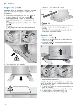 pt Instalação
32
Desprender o aparelho
Conselho: Antes de desprender o aparelho, proteja a
placa de cozinhar com uma parte de Styropor da
embalagem.
1. Pressione o perno de fixação com uma chave de
fendas e gire em 90°, até este encaixar. ¨
2. Pressione levamente o perno de fixação com o
dedo, até ele se soltar com a mola para fora da
caixa.
Para tal, pegue no aparelho por baixo com a outra
mão. ©
Atenção!
O perno de fixação e a mola podem soltar-se de
forma brusca.
3. Retire o aparelho com cuidado.
4. Aparafuse o friso terminal da parede.
5. Coloque novamente as molas e os pernos de
fixação.
Conselho: As fixações do lado esquerdo e direito
no aparelho têm de ser móveis.
Montagem final
1. Pendure o aparelho. ¨
2. Bloqueie os pernos de fixação do lado esquerdo e
do lado direito. ©
3. Prenda as capas de proteção do lado esquerdo e
do lado direito. ª
4. Estabeleça a ligação elétrica.
Conselho: A caixa do exaustor pode ser ocultada no
interior do armário superior. Nessa ocasião, deve ter-se
em atenção o seguinte:
■ O fundo intermédio não pode ser colocado sobre a
caixa do exaustor.
■ O revestimento dianteiro não pode ser fixo à caixa.
■ O acesso para a substituição do filtro e a
assistência técnica deve estar assegurado.
 