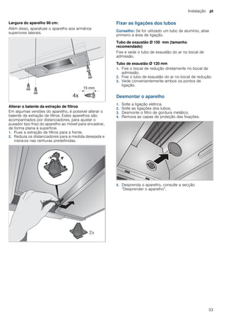 Instalação pt
33
Largura do aparelho 90 cm:
Além disso, aparafuse o aparelho aos armários
superiores laterais.
Alterar o batente da extração de filtros
Em algumas versões do aparelho, é possível alterar o
batente da extração de filtros. Estes aparelhos são
acompanhados por distanciadores, para ajustar o
puxador tipo friso do aparelho ao móvel para encastrar,
de forma plana à superfície.
1. Puxe a extração de filtros para a frente.
2. Reduza os distanciadores para a medida desejada e
insira-os nas ranhuras predefinidas.
Fixar as ligações dos tubos
Conselho: Se for utilizado um tubo de alumínio, alise
primeiro a área de ligação.
Tubo de exaustão Ø 150 mm (tamanho
recomendado)
Fixe e vede o tubo de exaustão do ar no bocal de
admissão.
Tubo de exaustão Ø 120 mm
1. Fixe o bocal de redução diretamente no bocal de
admissão.
2. Fixe o tubo de exaustão do ar no bocal de redução.
3. Vede convenientemente ambos os pontos de
ligação.
Desmontar o aparelho
1. Solte a ligação elétrica.
2. Solte as ligações dos tubos.
3. Desmonte o filtro de gordura metálico.
4. Remova as capas de proteção das fixações.
5. Desprenda o aparelho, consulte a secção
“Desprender o aparelho”.
 