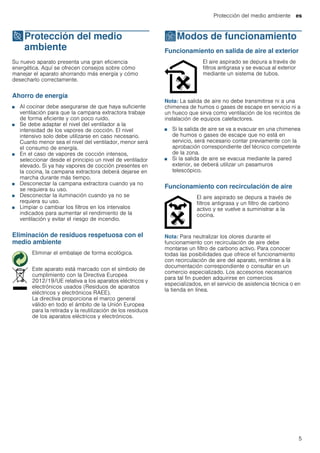 Protección del medio ambiente es
5
7Protección del medio
ambiente
Proteccióndelmedioambiente Su nuevo aparato presenta una gran eficiencia
energética. Aquí se ofrecen consejos sobre cómo
manejar el aparato ahorrando más energía y cómo
desecharlo correctamente.
Ahorro de energía
■ Al cocinar debe asegurarse de que haya suficiente
ventilación para que la campana extractora trabaje
de forma eficiente y con poco ruido.
■ Se debe adaptar el nivel del ventilador a la
intensidad de los vapores de cocción. El nivel
intensivo solo debe utilizarse en caso necesario.
Cuanto menor sea el nivel del ventilador, menor será
el consumo de energía.
■ En el caso de vapores de cocción intensos,
seleccionar desde el principio un nivel de ventilador
elevado. Si ya hay vapores de cocción presentes en
la cocina, la campana extractora deberá dejarse en
marcha durante más tiempo.
■ Desconectar la campana extractora cuando ya no
se requiera su uso.
■ Desconectar la iluminación cuando ya no se
requiera su uso.
■ Limpiar o cambiar los filtros en los intervalos
indicados para aumentar el rendimiento de la
ventilación y evitar el riesgo de incendio.
Eliminación de residuos respetuosa con el
medio ambiente
ÇModos de funcionamiento
Modosdefuncionamiento Funcionamiento en salida de aire al exterior
Nota: La salida de aire no debe transmitirse ni a una
chimenea de humos o gases de escape en servicio ni a
un hueco que sirva como ventilación de los recintos de
instalación de equipos calefactores.
■ Si la salida de aire se va a evacuar en una chimenea
de humos o gases de escape que no está en
servicio, será necesario contar previamente con la
aprobación correspondiente del técnico competente
de la zona.
■ Si la salida de aire se evacua mediante la pared
exterior, se deberá utilizar un pasamuros
telescópico.
Funcionamiento con recirculación de aire
Nota: Para neutralizar los olores durante el
funcionamiento con recirculación de aire debe
montarse un filtro de carbono activo. Para conocer
todas las posibilidades que ofrece el funcionamiento
con recirculación de aire del aparato, remitirse a la
documentación correspondiente o consultar en un
comercio especializado. Los accesorios necesarios
para tal fin pueden adquirirse en comercios
especializados, en el servicio de asistencia técnica o en
la tienda en línea.
Eliminar el embalaje de forma ecológica.
Este aparato está marcado con el símbolo de
cumplimiento con la Directiva Europea
2012/19/UE relativa a los aparatos eléctricos y
electrónicos usados (Residuos de aparatos
eléctricos y electrónicos RAEE).
La directiva proporciona el marco general
válido en todo el ámbito de la Unión Europea
para la retirada y la reutilización de los residuos
de los aparatos eléctricos y electrónicos.
El aire aspirado se depura a través de
filtros antigrasa y se evacua al exterior
mediante un sistema de tubos.
El aire aspirado se depura a través de
filtros antigrasa y un filtro de carbono
activo y se vuelve a suministrar a la
cocina.
 