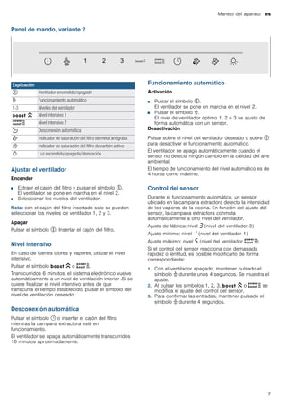 Manejo del aparato es
7
Panel de mando, variante 2
Ajustar el ventilador
Encender
■ Extraer el cajón del filtro y pulsar el símbolo %.
El ventilador se pone en marcha en el nivel 2.
■ Seleccionar los niveles del ventilador.
Nota: con el cajón del filtro insertado solo se pueden
seleccionar los niveles de ventilador 1, 2 y 3.
Apagar
Pulsar el símbolo %. Insertar el cajón del filtro.
Nivel intensivo
En caso de fuertes olores y vapores, utilizar el nivel
intensivo.
Pulsar el símbolo C o D.
Transcurridos 6 minutos, el sistema electrónico vuelve
automáticamente a un nivel de ventilación inferior .Si se
quiere finalizar el nivel intensivo antes de que
transcurra el tiempo establecido, pulsar el símbolo del
nivel de ventilación deseado.
Desconexión automática
Pulsar el símbolo y o insertar el cajón del filtro
mientras la campana extractora esté en
funcionamiento.
El ventilador se apaga automáticamente transcurridos
10 minutos aproximadamente.
Funcionamiento automático
Activación
■ Pulsar el símbolo #.
El ventilador se pone en marcha en el nivel 2.
■ Pulsar el símbolo >.
El nivel de ventilador óptimo 1, 2 o 3 se ajusta de
forma automática con un sensor.
Desactivación
Pulsar sobre el nivel del ventilador deseado o sobre #
para desactivar el funcionamiento automático.
El ventilador se apaga automáticamente cuando el
sensor no detecta ningún cambio en la calidad del aire
ambiental.
El tiempo de funcionamiento del nivel automático es de
4 horas como máximo.
Control del sensor
Durante el funcionamiento automático, un sensor
ubicado en la campana extractora detecta la intensidad
de los vapores de la cocina. En función del ajuste del
sensor, la campana extractora conmuta
automáticamente a otro nivel del ventilador.
Ajuste de fábrica: nivel „ (nivel del ventilador 3)
Ajuste mínimo: nivel ‚ (nivel del ventilador 1)
Ajuste máximo: nivel † (nivel del ventilador D)
Si el control del sensor reacciona con demasiada
rapidez o lentitud, es posible modificarlo de forma
correspondiente:
1. Con el ventilador apagado, mantener pulsado el
símbolo > durante unos 4 segundos. Se muestra el
ajuste.
2. Al pulsar los símbolos 1, 2, 3, C o D se
modifica el ajuste del control del sensor.
3. Para confirmar las entradas, mantener pulsado el
símbolo > durante 4 segundos.
Explicación
# Ventilador encendido/apagado
> Funcionamiento automático
1-3 Niveles del ventilador
C Nivel intensivo 1
D Nivel intensivo 2
% Desconexión automática
E Indicador de saturación del filtro de metal antigrasa
F Indicador de saturación del filtro de carbón activo
B Luz encendida/apagada/atenuación
 