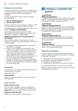 es Limpieza y cuidados del aparato
8
Indicador de saturación
En caso de saturación de los filtros de metal antigrasa
o del filtro de carbón activo, suena una señal durante
4 segundos aproximadamente tras apagar el
ventilador.
Además, parpadea el indicador sobre el símbolo
correspondiente:
■ Filtro de metal antigrasa: E
■ Filtro de carbón activo: F
Limpiar los filtros de metal antigrasa o sustituir el filtro
de carbón activo sin demora en este momento.
La limpieza del filtro de metal antigrasa se explica en el
capítulo Limpieza y mantenimiento.
Cuando las indicaciones de saturación están
parpadeando se pueden restaurar los ajustes. Para
ello, pulsar el símbolo correspondiente.
Cambiar el indicador para el funcionamiento en
recirculación
Para el funcionamiento en recirculación se ha de
cambiar el indicador del control electrónico de la forma
correspondiente:
■ La campana extractora debe estar conectada a la
red eléctrica y apagada.
■ Pulsar al mismo tiempo los símbolos # y + y
mantenerlos pulsados hasta que aparezca la barra
sobre los símbolos 1 y F en la configuración de
inicio para el funcionamiento en recirculación. Al
pulsar repetidas veces y mantener pulsada la
combinación de teclas, aparece la barra sobre 2 y
F con el módulo de recirculación CleanAir.
■ Al pulsar la combinación de teclas y mantenerla
pulsada, el indicador del control electrónico cambia
de nuevo al funcionamiento de evacuación exterior
de aire (indicador E).
Iluminación
La iluminación se puede encender y apagar de forma
independiente al ventilador.
Pulsar el símbolo B.
Ajuste del brillo
Mantener pulsado el símbolo B hasta conseguir el
brillo deseado.
Tono de aviso
Activar el tono de aviso
Con el ventilador apagado, mantener pulsados al
mismo tiempo durante 3 segundos los símbolos # y
C.Suena una señal a modo de confirmación.
Desactivar el tono de aviso
Repetir el proceso "Activar el tono de aviso".
2Limpieza y cuidados del
aparato
Limpiezaycuidadosdelaparato :Advertencia
¡Peligro de quemaduras!
El aparato se calienta durante el funcionamiento, sobre
todo en la zona de las bombillas. Antes de proceder a
la limpieza del aparato, dejar que se enfríe.
:Advertencia
¡Peligro de descarga eléctrica!
Si penetra humedad, eso puede causar una descarga
eléctrica. Limpiar el aparato solo con un paño húmedo.
Antes de la limpieza hay que desconectar el enchufe o
los fusibles de la caja de fusibles.
:Advertencia
¡Peligro de descarga eléctrica!
La humedad interior puede provocar una descarga
eléctrica. No utilizar ni limpiadores de alta presión ni
por chorro de vapor.
:Advertencia
¡Peligro de lesiones!
Las piezas internas del aparato pueden tener bordes
afilados. Usar guantes protectores.
Productos de limpieza
Tener en cuenta las indicaciones de la tabla para no
dañar las distintas superficies empleando un limpiador
inadecuado. No utilizar
■ productos de limpieza abrasivos o corrosivos,
■ productos fuertes que contengan alcohol,
■ estropajos o esponjas duras,
■ limpiadores de alta presión o por chorro de vapor.
Lavar a fondo las bayetas nuevas antes de usarlas.
Respetar todas las instrucciones y avisos que incluyen
los productos de limpieza.
 