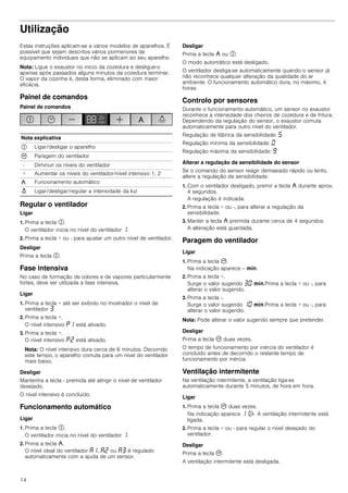14
Utilização
Estas instruções aplicam-se a vários modelos de aparelhos. É
possível que sejam descritos vários pormenores de
equipamento individuais que não se aplicam ao seu aparelho.
Nota: Ligue o exaustor no início da cozedura e desligue-o
apenas após passados alguns minutos da cozedura terminar.
O vapor da cozinha é, desta forma, eliminado com maior
eficácia.
Painel de comandos
Painel de comandos
Regular o ventilador
Ligar
1. Prima a tecla #.
O ventilador inicia no nível do ventilador ‚.
2. Prima a tecla + ou - para ajustar um outro nível de ventilador.
Desligar
Prima a tecla #.
Fase intensiva
No caso de formação de odores e de vapores particularmente
fortes, deve ser utilizada a fase intensiva.
Ligar
1. Prima a tecla + até ser exibido no mostrador o nível de
ventilador „.
2. Prima a tecla +.
O nível intensivo ˜‚ está ativado.
3. Prima a tecla +.
O nível intensivo ˜ƒ está ativado.
Nota: O nível intensivo dura cerca de 6 minutos. Decorrido
este tempo, o aparelho comuta para um nível do ventilador
mais baixo.
Desligar
Mantenha a tecla - premida até atingir o nível de ventilador
desejado.
O nível intensivo é concluído.
Funcionamento automático
Ligar
1. Prima a tecla #.
O ventilador inicia no nível do ventilador ‚.
2. Prima a tecla ,.
O nível ideal do ventilador ‘‚, ‘ƒ ou ‘„ é regulado
automaticamente com a ajuda de um sensor.
Desligar
Prima a tecla , ou #.
O modo automático está desligado.
O ventilador desliga-se automaticamente quando o sensor já
não reconhece qualquer alteração da qualidade do ar
ambiente. O funcionamento automático dura, no máximo, 4
horas.
Controlo por sensores
Durante o funcionamento automático, um sensor no exaustor
reconhece a intensidade dos cheiros de cozedura e de fritura.
Dependendo da regulação do sensor, o exaustor comuta
automaticamente para outro nível do ventilador.
Regulação de fábrica da sensibilidade: †
Regulação mínima da sensibilidade: ‹
Regulação máxima da sensibilidade: Š
Alterar a regulação da sensibilidade do sensor
Se o comando do sensor reagir demasiado rápido ou lento,
altere a regulação da sensibilidade.
1. Com o ventilador desligado, premir a tecla , durante aprox.
4 segundos.
A regulação é indicada.
2. Prima a tecla + ou -, para alterar a regulação da
sensibilidade.
3. Manter a tecla , premida durante cerca de 4 segundos.
A alteração está guardada.
Paragem do ventilador
Ligar
1. Prima a tecla 3.
Na indicação aparece -- /.
2. Prima a tecla +.
Surge o valor sugerido „‹ /.Prima a tecla + ou -, para
alterar o valor sugerido.
3. Prima a tecla -.
Surge o valor sugerido ‚‹ /.Prima a tecla + ou -, para
alterar o valor sugerido.
Nota: Pode alterar o valor sugerido sempre que pretender.
Desligar
Prima a tecla 3 duas vezes.
O tempo de funcionamento por inércia do ventilador é
concluído antes de decorrido o restante tempo de
funcionamento por inércia.
Ventilação intermitente
Na ventilação intermitente, a ventilação liga-se
automaticamente durante 5 minutos, de hora em hora.
Ligar
1. Prima a tecla 3 duas vezes.
Na indicação aparece ‚ '. A ventilação intermitente está
ligada.
2. Prima a tecla + ou - para regular o nível desejado do
ventilador.
Desligar
Prima a tecla 3.
A ventilação intermitente está desligada.
Nota explicativa
# Ligar/desligar o aparelho
3 Paragem do ventilador
- Diminuir os níveis do ventilador
+ Aumentar os níveis do ventilador/nível intensivo 1, 2
, Funcionamento automático
A Ligar/desligar/regular a intensidade da luz
 