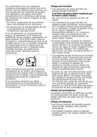 4
En combinación con una campana
extractora conectada se extrae aire de la
cocina y de las habitaciones próximas; sin
una entrada de aire suficiente se genera
una depresión. Los gases venenosos
procedentes de la chimenea o del hueco
de ventilación se vuelven a aspirar en las
habitaciones.
■ Por tanto, asegurarse de que siempre
haya una entrada de aire suficiente.
■ Un pasamuros de entrada/salida de aire
no es garantía por sí solo del
cumplimiento del valor límite.
A fin de garantizar un funcionamiento
seguro, la depresión en el recinto de
instalación de los equipos calefactores no
debe superar 4 Pa (0,04 mbar). Esto se
consigue si, mediante aberturas que no se
pueden cerrar, p. ej., en puertas, ventanas,
en combinación con un pasamuros de
entrada/salida de aire o mediante otras
medidas técnicas, se puede hacer
recircular el aire necesario para la
combustión.
Pedir siempre asesoramiento al técnico
competente de su región, que estará en
condiciones de evaluar todo el sistema de
ventilación de su hogar y recomendarle las
medidas adecuadas en materia de
ventilación.
Si la campana extractora se utiliza
exclusivamente en funcionamiento en
recirculación, no hay limitaciones para el
funcionamiento.
¡Peligro de incendio!
■ Los depósitos de grasa del filtro de
grasas pueden prenderse.
Los filtros de grasa deben limpiarse por
lo menos cada 2 meses.
No usar nunca el aparato sin filtro de
grasa.
¡Peligro de incendio!
■ Los depósitos de grasa del filtro de
grasas pueden prenderse. Nunca trabaje
con una llama directa cerca del aparato
(p. ej., flambear). Instalar el aparato cerca
de un equipo calefactor para
combustibles sólidos (p. ej., madera o
carbón) solo si se dispone de una
cubierta cerrada no desmontable. No
deben saltar chispas.
¡Peligro de incendio!
■ El aceite caliente y la grasa se inflaman
con facilidad. Estar siempre pendiente del
aceite caliente y de la grasa. No apagar
nunca con agua un fuego. Apagar la zona
de cocción. Sofocar con cuidado las
llamas con una tapa, una tapa extintora u
otro medio similar.
¡Peligro de incendio!
■ Los fogones de gas en los que no se haya
colocado ningún recipiente para cocinar
encima, generan gran cantidad de calor
durante su funcionamiento. Eso puede
dañar o incendiar el aparato de
ventilación situado encima. Utilizar los
fogones de gas únicamente colocando
encima recipientes para cocinar.
¡Peligro de incendio!
■ Cuando se usan simultáneamente varios
fogones de gas se genera mucho calor.
Eso puede dañar o incendiar el aparato
de ventilación situado encima. No utilizar
simultáneamente durante más de
15 minutos dos zonas de cocción de gas
con una llama grande. Un quemador
grande con más de 5 kW (wok) equivale a
la potencia de dos quemadores de gas.
¡Peligro de quemaduras!
Las partes accesibles se calientan durante
el funcionamiento. No tocar nunca las
partes calientes. No dejar que los niños se
acerquen.
¡Peligro de lesiones!
■ Las piezas internas del aparato pueden
tener bordes afilados. Usar guantes
protectores.
¡Peligro de lesiones!
■ Los objetos situados sobre el aparato
pueden caerse. No colocar objetos sobre
el aparato.
 