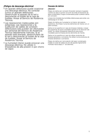 5
¡Peligro de descarga eléctrica!
■ Un aparato defectuoso puede ocasionar
una descarga eléctrica. No conectar
nunca un aparato defectuoso.
Desenchufar el aparato de la red o
desconectar el fusible de la caja de
fusibles. Avisar al Servicio de Asistencia
Técnica.
¡Peligro de descarga eléctrica!
■ Las reparaciones inadecuadas son
peligrosas. Las reparaciones y la
sustitución de cables de conexión
defectuosos solo pueden ser efectuadas
por personal del Servicio de Asistencia
Técnica debidamente instruido. Si el
aparato está averiado, desenchufarlo de
la red o desconectar el fusible de la caja
de fusibles. Avisar al Servicio de
Asistencia Técnica.
¡Peligro de descarga eléctrica!
■ La humedad interior puede provocar una
descarga eléctrica. No utilizar ni
limpiadores de alta presión ni por chorro
de vapor.
Causas de daños
¡Atención!
Peligro de daños por corrosión Encender siempre el aparato
cuando se vaya a cocinar con el fin de evitar la formación de
agua condensada. El agua condensada puede conllevar daños
por corrosión.
Limpiar de inmediato las bombillas defectuosas para evitar una
sobrecarga en el resto.
Peligro de daños por humedad en el interior del sistema
electrónico. No limpiar nunca los elementos de mando con un
paño húmedo.
Daños en la superficie en caso de limpieza indebida. Limpiar
las superficies de acero inoxidable siempre en la dirección del
pulido. No utilizar limpiadores específicos para acero
inoxidable para la limpieza de los elementos de mando.
Daños en la superficie en caso de utilizar productos de
limpieza abrasivos o corrosivos. No utilizar nunca productos de
limpieza abrasivos o corrosivos.
Peligro de daños por recirculación del vapor condensado.
Instalar el canal de salida de aire del aparato ligeramente
inclinado hacia abajo (1° de desnivel).
 