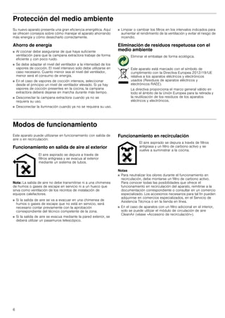 6
Protección del medio ambiente
Su nuevo aparato presenta una gran eficiencia energética. Aquí
se ofrecen consejos sobre cómo manejar el aparato ahorrando
más energía y cómo desecharlo correctamente.
Ahorro de energía
■ Al cocinar debe asegurarse de que haya suficiente
ventilación para que la campana extractora trabaje de forma
eficiente y con poco ruido.
■ Se debe adaptar el nivel del ventilador a la intensidad de los
vapores de cocción. El nivel intensivo solo debe utilizarse en
caso necesario. Cuanto menor sea el nivel del ventilador,
menor será el consumo de energía.
■ En el caso de vapores de cocción intensos, seleccionar
desde el principio un nivel de ventilador elevado. Si ya hay
vapores de cocción presentes en la cocina, la campana
extractora deberá dejarse en marcha durante más tiempo.
■ Desconectar la campana extractora cuando ya no se
requiera su uso.
■ Desconectar la iluminación cuando ya no se requiera su uso.
■ Limpiar o cambiar los filtros en los intervalos indicados para
aumentar el rendimiento de la ventilación y evitar el riesgo de
incendio.
Eliminación de residuos respetuosa con el
medio ambiente
Modos de funcionamiento
Este aparato puede utilizarse en funcionamiento con salida de
aire o en recirculación.
Funcionamiento en salida de aire al exterior
Nota: La salida de aire no debe transmitirse ni a una chimenea
de humos o gases de escape en servicio ni a un hueco que
sirva como ventilación de los recintos de instalación de
equipos calefactores.
■ Si la salida de aire se va a evacuar en una chimenea de
humos o gases de escape que no está en servicio, será
necesario contar previamente con la aprobación
correspondiente del técnico competente de la zona.
■ Si la salida de aire se evacua mediante la pared exterior, se
deberá utilizar un pasamuros telescópico.
Funcionamiento en recirculación
Notas
■ Para neutralizar los olores durante el funcionamiento en
recirculación, debe montarse un filtro de carbono activo.
Para conocer todas las posibilidades que ofrece el
funcionamiento en recirculación del aparato, remitirse a la
documentación correspondiente o consultar en un comercio
especializado. Los accesorios necesarios para tal fin pueden
adquirirse en comercios especializados, en el Servicio de
Asistencia Técnica o en la tienda en línea.
■ En el caso de aparatos con un filtro adicional en el interior,
solo se puede utilizar el módulo de circulación de aire
CleanAir (véase «Accesorio de recirculación»).
Eliminar el embalaje de forma ecológica.
Este aparato está marcado con el símbolo de
cumplimiento con la Directiva Europea 2012/19/UE
relativa a los aparatos eléctricos y electrónicos
usados (Residuos de aparatos eléctricos y
electrónicos RAEE).
La directiva proporciona el marco general válido en
todo el ámbito de la Unión Europea para la retirada y
la reutilización de los residuos de los aparatos
eléctricos y electrónicos.
El aire aspirado se depura a través de
filtros antigrasa y se evacua al exterior
mediante un sistema de tubos.
El aire aspirado se depura a través de filtros
antigrasa y un filtro de carbono activo y se
vuelve a suministrar a la cocina.
 
