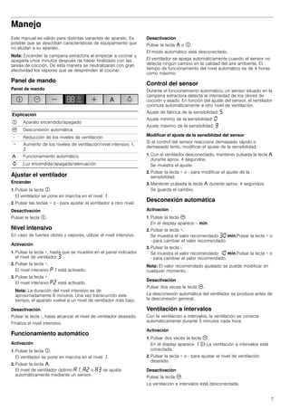7
Manejo
Este manual es válido para distintas variantes de aparato. Es
posible que se describan características de equipamiento que
no aludan a su aparato.
Nota: Encender la campana extractora al empezar a cocinar y
apagarla unos minutos después de haber finalizado con las
tareas de cocción. De esta manera se neutralizarán con gran
efectividad los vapores que se desprenden al cocinar.
Panel de mando
Panel de mando
Ajustar el ventilador
Encender
1. Pulsar la tecla #.
El ventilador se pone en marcha en el nivel ‚.
2. Pulsar las teclas + o - para ajustar el ventilador a otro nivel.
Desactivación
Pulsar la tecla #.
Nivel intensivo
En caso de fuertes olores y vapores, utilizar el nivel intensivo.
Activación
1. Pulsar la tecla +, hasta que se muestre en el panel indicador
el nivel de ventilador „.
2. Pulsar la tecla +.
El nivel intensivo ˜‚ está activado.
3. Pulsar la tecla +.
El nivel intensivo ˜ƒ está activado.
Nota: La duración del nivel intensivo es de
aproximadamente 6 minutos. Una vez transcurrido este
tiempo, el aparato vuelve a un nivel de ventilador más bajo.
Desactivación
Pulsar la tecla -, hasta alcanzar el nivel de ventilador deseado.
Finaliza el nivel intensivo.
Funcionamiento automático
Activación
1. Pulsar la tecla #.
El ventilador se pone en marcha en el nivel ‚.
2. Pulsar la tecla ,.
El nivel de ventilador óptimo ‘‚, ‘ƒ o ‘„ se ajusta
automáticamente mediante un sensor.
Desactivación
Pulsar la tecla , o #.
El modo automático está desconectado.
El ventilador se apaga automáticamente cuando el sensor no
detecta ningún cambio en la calidad del aire ambiente. El
tiempo de funcionamiento del nivel automático es de 4 horas
como máximo.
Control del sensor
Durante el funcionamiento automático, un sensor situado en la
campana extractora detecta la intensidad de los olores de
cocción y asado. En función del ajuste del sensor, el ventilador
conmuta automáticamente a otro nivel de ventilación.
Ajuste de fábrica de la sensibilidad: †
Ajuste mínimo de la sensibilidad: ‹
Ajuste máximo de la sensibilidad: Š
Modificar el ajuste de la sensiblidad del sensor
Si el control del sensor reacciona demasiado rápido o
demasiado lento, modificar el ajuste de la sensibilidad.
1. Con el ventilador desconectado, mantener pulsada la tecla ,
durante aprox. 4 segundos.
Se muestra el ajuste.
2. Pulsar la tecla + o - para modificar el ajuste de la
sensibilidad.
3. Mantener pulsada la tecla , durante aprox. 4 segundos.
Se guarda el cambio.
Desconexión automática
Activación
1. Pulsar la tecla 3.
En el display aparece -- /.
2. Pulsar la tecla +.
Se muestra el valor recomendado „‹ /.Pulsar la tecla + o
- para cambiar el valor recomendado.
3. Pulsar la tecla -.
Se muestra el valor recomendado ‚‹ /.Pulsar la tecla + o
- para cambiar el valor recomendado.
Nota: El valor recomendado ajustado se puede modificar en
cualquier momento.
Desactivación
Pulsar dos veces la tecla 3.
La desconexión automática del ventilador se produce antes de
la desconexión general.
Ventilación a intervalos
Con la ventilación a intervalos, la ventilación se conecta
automáticamente durante 5 minutos cada hora.
Activación
1. Pulsar dos veces la tecla 3.
En el display aparece ‚ '.La ventilación a intervalos está
conectada.
2. Pulsar la tecla + o - para ajustar el nivel de ventilación
deseado.
Desactivación
Pulsar la tecla 3.
La ventilación a intervalos está desconectada.
Explicación
# Aparato encendido/apagado
3 Desconexión automática
- Reducción de los niveles de ventilación
+ Aumento de los niveles de ventilación/nivel intensivo 1,
2
, Funcionamiento automático
A Luz encendida/apagada/atenuación
 