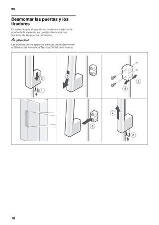 es
10
Desmontar las puertas y los
tiradores
En caso de que el aparato no cupiera a través de la
puerta de la vivienda, se pueden desmontar los
tiradores de las puertas del mismo,
m ¡Atención!
Las puertas de los aparatos solo las podrá desmontar
el Servicio de Asistencia Técnica Oficial de la marca.
 