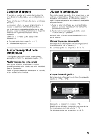 es
13
Conectar el aparato
El aparato se conecta al introducir el enchufe en la
toma de corriente. Se produce una señal acústica de
aviso.
Pulsar la tecla «alarm off/lock». La alarma acústica se
desactiva.
La indicación «alarm» se apaga tan pronto como el
aparato ha alcanzado la temperatura ajustada.
Las temperaturas preajustadas se alcanzan al cabo
de varias horas. No introducir alimentos en el aparato
antes de que haya transcurrido este período
de tiempo.
De fábrica se aconseja ajustar las siguientes
temperaturas:
■ Compartimento de congelación: -18 °C
■ Compartimento frigorífico: +4 °C
Ajustar la magnitud de la
temperatura
La temperatura se puede mostrar en pantalla en
grados Fahrenheit (°F) o grados centígrados (°C).
Ajustar la unidad de temperatura
Para ajustar la unidad de temperatura, pulsar
simultáneamente la tecla «Super» y la tecla «Options»
durante 5 segundos.
Según el ajuste que existiera previamente se cambia a
la otra unidad de temperatura.
Ajustar la temperatura
Para poder realizar los ajustes de la temperatura en las
distintas zonas climáticas del aparato (compartimento
frigorífico, compartimento de congelación) deberá
seleccionarse previamente la zona en la que se desea
efectuar el ajuste:
1. Pulsar la tecla Select hasta que la zona climática
deseada aparezca marcada con una flecha en la
pantalla de visualización.
2. Ajustar la temperatura con ayuda de las teclas
«+»(más calor) ó «-»(más frío).
El último valor mostrado en pantalla es memorizado
por el sistema.
Compartimento de congelación
La temperatura del compartimento de congelación se
puede ajustar de -16 °C hasta -24 °C.
Se aconseja ajustar una temperatura de -18 °C.
Compartimento frigorífico
La temperatura del compartimento frigorífico se puede
ajustar de +2 °C a +8 °C.
Los ajustes se efectúan en pasos de 1 °C.
Los alimentos delicados no deberán guardarse a una
temperatura superior (más calor) a +4 °C.
Se aconseja ajustar una temperatura de +4 °C.
 