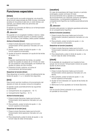 es
14
Funciones especiales
[timer]
Con esta función se puede programar una duración
de la función seleccionada de 0-99 minutos. Una señal
acústica le recuerda al cabo de un cierto tiempo, por
ejemplo, que deberá retirar los alimentos del
compartimiento.
El aparato se suministra de fábrica con el temporizador
ajustado a 20 minutos.
m ¡Atención!
No guardar en el congelador botellas ni tarros o latas
que contengan líquidos durante un período superior
a los 20 minutos. ¡Las botellas y latas pueden estallar!
Activar el función [timer]
1. Pulsar la tecla Opciones hasta que la función
Temporizador [timer] aparezca marcada con una
flecha.
2. Para activarlo, pulsar la tecla de ajuste «+» (la
función aparece enmarcada).
3. Ajustar la duración deseada con ayuda de las teclas
de ajuste «+/-».
Nota
Pulsando repetidamente las teclas, se pueden
ajustar los ajustes en pasos de un minuto. En caso
de una pulsación más prolongada, se modifican los
ajustes en pasos de tres minutos.
4. Pulsando la tecla «options» se activa el
funcionamiento del temporizador.
Desactivar la función [timer]
Para desactivar la función, pulsar simultáneamente las
teclas de ajuste «+» y «-» durante tres segundos.
[eco]
Esta función permite modificar el funcionamiento del
aparato al modo de escaso consumo energético.
El aparato ajusta automáticamente las siguientes
temperaturas:
■ Compartimento de congelación: -16 °C
■ Compartimento frigorífico: +6 °C
Activar la función [eco]
1. Pulsar la tecla Opciones hasta que la función
Temporizador [eco] aparezca marcada con una
flecha.
2. Para activarlo, pulsar la tecla de ajuste «+» (la
función aparece enmarcada).
Desactivar la función [eco]
1. Pulsar la tecla Opciones hasta que la función
Temporizador [eco] aparezca marcada con una
flecha.
2. Para desactivarla, pulsar la tecla de ajuste «-» (la
función deja de estar enmarcada).
[vacation]
En caso de ausentarse del hogar durante un período
prolongado, puede conmutar el modo
de funcionamiento de su aparato a la modalidad
de funcionamiento con reducido consumo energético
«Vacaciones». La temperatura ajustada en el
compartimiento frigorífico se modifica automáticamente
a +14 °C.
m ¡Atención!
¡Durante este período no deberán guardarse alimentos
en el compartimento frigorífico!
Activar la función [vacation]
1. Pulsar la tecla Opciones hasta que la función
Temporizador [vacation] aparezca marcada con una
flecha.
2. Para activarlo, pulsar la tecla de ajuste «+» (la
función aparece enmarcada).
Desactivar la función [vacation]
1. Pulsar la tecla Opciones hasta que la función
Temporizador [vacation] aparezca marcada con una
flecha.
2. Para desactivarla, pulsar la tecla de ajuste «-» (la
función deja de estar enmarcada).
[clock]
En la pantalla de visualización se muestra la hora
actual. Con la función Temporizador [clock] se puede
ajustar la ahora actual.
Ajustar la hora
1. Pulsar la tecla Opciones hasta que la función
Temporizador [clock] aparezca marcada con una
flecha.
2. Para activarlo, pulsar la tecla de ajuste «+» (la
función aparece enmarcada).
3. Ajustar la hora deseada con ayuda de las teclas de
ajuste «+» y «-».
4. Memorizar la hora ajustada con la tecla Opciones.
Nota
Con la función [timer] activada no se muestra
en pantalla la hora actual.
 