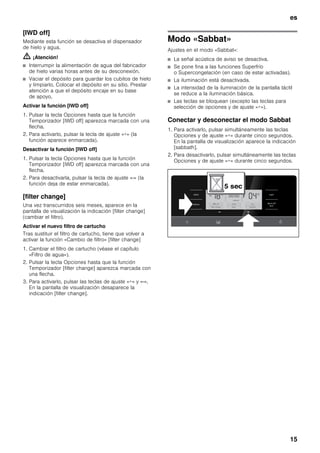 es
15
[IWD off]
Mediante esta función se desactiva el dispensador
de hielo y agua.
m ¡Atención!
■ Interrumpir la alimentación de agua del fabricador
de hielo varias horas antes de su desconexión.
■ Vaciar el depósito para guardar los cubitos de hielo
y limpiarlo. Colocar el depósito en su sitio. Prestar
atención a que el depósito encaje en su base
de apoyo.
Activar la función [IWD off]
1. Pulsar la tecla Opciones hasta que la función
Temporizador [IWD off] aparezca marcada con una
flecha.
2. Para activarlo, pulsar la tecla de ajuste «+» (la
función aparece enmarcada).
Desactivar la función [IWD off]
1. Pulsar la tecla Opciones hasta que la función
Temporizador [IWD off] aparezca marcada con una
flecha.
2. Para desactivarla, pulsar la tecla de ajuste «-» (la
función deja de estar enmarcada).
[filter change]
Una vez transcurridos seis meses, aparece en la
pantalla de visualización la indicación [filter change]
(cambiar el filtro).
Activar el nuevo filtro de cartucho
Tras sustituir el filtro de cartucho, tiene que volver a
activar la función «Cambio de filtro» [filter change]
1. Cambiar el filtro de cartucho (véase el capítulo
«Filtro de agua»).
2. Pulsar la tecla Opciones hasta que la función
Temporizador [filter change] aparezca marcada con
una flecha.
3. Para activarlo, pulsar las teclas de ajuste «+» y «-».
En la pantalla de visualización desaparece la
indicación [filter change].
Modo «Sabbat»
Ajustes en el modo «Sabbat»:
■ La señal acústica de aviso se desactiva.
■ Se pone fina a las funciones Superfrío
o Supercongelación (en caso de estar activadas).
■ La iluminación está desactivada.
■ La intensidad de la iluminación de la pantalla táctil
se reduce a la iluminación básica.
■ Las teclas se bloquean (excepto las teclas para
selección de opciones y de ajuste «+»).
Conectar y desconectar el modo Sabbat
1. Para activarlo, pulsar simultáneamente las teclas
Opciones y de ajuste «+» durante cinco segundos.
En la pantalla de visualización aparece la indicación
[sabbath].
2. Para desactivarlo, pulsar simultáneamente las teclas
Opciones y de ajuste «+» durante cinco segundos.
 