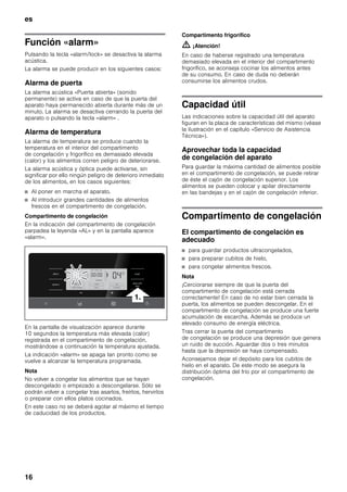 es
16
Función «alarm»
Pulsando la tecla «alarm/lock» se desactiva la alarma
acústica.
La alarma se puede producir en los siguientes casos:
Alarma de puerta
La alarma acústica «Puerta abierta» (sonido
permanente) se activa en caso de que la puerta del
aparato haya permanecido abierta durante más de un
minuto. La alarma se desactiva cerrando la puerta del
aparato o pulsando la tecla «alarm» .
Alarma de temperatura
La alarma de temperatura se produce cuando la
temperatura en el interior del compartimento
de congelación y frigorífico es demasiado elevada
(calor) y los alimentos corren peligro de deteriorarse.
La alarma acústica y óptica puede activarse, sin
significar por ello ningún peligro de deterioro inmediato
de los alimentos, en los casos siguientes:
■ Al poner en marcha el aparato.
■ Al introducir grandes cantidades de alimentos
frescos en el compartimento de congelación.
Compartimento de congelación
En la indicación del compartimento de congelación
parpadea la leyenda «AL» y en la pantalla aparece
«alarm».
En la pantalla de visualización aparece durante
10 segundos la temperatura más elevada (calor)
registrada en el compartimento de congelación,
mostrándose a continuación la temperatura ajustada.
La indicación «alarm» se apaga tan pronto como se
vuelve a alcanzar la temperatura programada.
Nota
No volver a congelar los alimentos que se hayan
descongelado o empezado a descongelarse. Sólo se
podrán volver a congelar tras asarlos, freírlos, hervirlos
o preparar con ellos platos cocinados.
En este caso no se deberá agotar al máximo el tiempo
de caducidad de los productos.
Compartimento frigorífico
m ¡Atención!
En caso de haberse registrado una temperatura
demasiado elevada en el interior del compartimento
frigorífico, se aconseja cocinar los alimentos antes
de su consumo. En caso de duda no deberán
consumirse los alimentos crudos.
Capacidad útil
Las indicaciones sobre la capacidad útil del aparato
figuran en la placa de características del mismo (véase
la ilustración en el capítulo «Servicio de Asistencia
Técnica»).
Aprovechar toda la capacidad
de congelación del aparato
Para guardar la máxima cantidad de alimentos posible
en el compartimento de congelación, se puede retirar
de éste el cajón de congelación superior. Los
alimentos se pueden colocar y apilar directamente
en las bandejas y en el cajón de congelación inferior.
Compartimento de congelación
El compartimento de congelación es
adecuado
■ para guardar productos ultracongelados,
■ para preparar cubitos de hielo,
■ para congelar alimentos frescos.
Nota
¡Cerciorarse siempre de que la puerta del
compartimento de congelación está cerrada
correctamente! En caso de no estar bien cerrada la
puerta, los alimentos se pueden descongelar. En el
compartimento de congelación se produce una fuerte
acumulación de escarcha. Además se produce un
elevado consumo de energía eléctrica.
Tras cerrar la puerta del compartimento
de congelación se produce una depresión que genera
un ruido de succión. Aguardar dos o tres minutos
hasta que la depresión se haya compensado.
Aconsejamos dejar el depósito para los cubitos de
hielo en el aparato. De este modo se asegura la
distribución óptima del frío por el compartimento de
congelación.
 