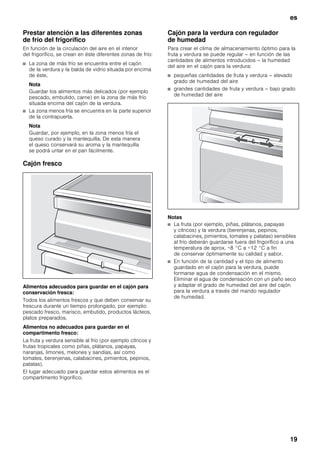 es
19
Prestar atención a las diferentes zonas
de frío del frigorífico
En función de la circulación del aire en el interior
del frigorífico, se crean en éste diferentes zonas de frío:
■ La zona de más frío se encuentra entre el cajón
de la verdura y la balda de vidrio situada por encima
de éste.
Nota
Guardar los alimentos más delicados (por ejemplo
pescado, embutido, carne) en la zona de más frío
situada encima del cajón de la verdura.
■ La zona menos fría se encuentra en la parte superior
de la contrapuerta.
Nota
Guardar, por ejemplo, en la zona menos fría el
queso curado y la mantequilla. De esta manera
el queso conservará su aroma y la mantequilla
se podrá untar en el pan fácilmente.
Cajón fresco
Alimentos adecuados para guardar en el cajón para
conservación fresca:
Todos los alimentos frescos y que deben conservar su
frescura durante un tiempo prolongado, por ejemplo:
pescado fresco, marisco, embutido, productos lácteos,
platos preparados.
Alimentos no adecuados para guardar en el
compartimento fresco:
La fruta y verdura sensible al frío (por ejemplo cítricos y
frutas tropicales como piñas, plátanos, papayas,
naranjas, limones, melones y sandías, así como
tomates, berenjenas, calabacines, pimientos, pepinos,
patatas).
El lugar adecuado para guardar estos alimentos es el
compartimento frigorífico.
Cajón para la verdura con regulador
de humedad
Para crear el clima de almacenamiento óptimo para la
fruta y verdura se puede regular – en función de las
cantidades de alimentos introducidos – la humedad
del aire en el cajón para la verdura:
■ pequeñas cantidades de fruta y verdura – elevado
grado de humedad del aire
■ grandes cantidades de fruta y verdura – bajo grado
de humedad del aire
Notas
■ La fruta (por ejemplo, piñas, plátanos, papayas
y cítricos) y la verdura (berenjenas, pepinos,
calabacines, pimientos, tomates y patatas) sensibles
al frío deberán guardarse fuera del frigorífico a una
temperatura de aprox. +8 °C a +12 °C a fin
de conservar óptimamente su calidad y sabor.
■ En función de la cantidad y el tipo de alimento
guardado en el cajón para la verdura, puede
formarse agua de condensación en el mismo.
Eliminar el agua de condensación con un paño seco
y adaptar el grado de humedad del aire del cajón
para la verdura a través del mando regulador
de humedad.
 