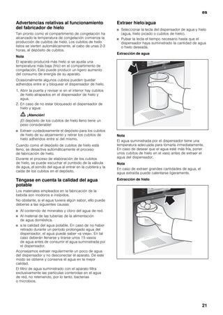 es
21
Advertencias relativas al funcionamiento
del fabricador de hielo
Tan pronto como el compartimento de congelación ha
alcanzado la temperatura de congelación comienza la
producción de cubitos de hielo. Los cubitos de hielo
listos se vierten automáticamente, al cabo de unas 2-3
horas, al depósito de cubitos.
Nota
El aparato producirá más hielo si se ajusta una
temperatura más baja (frío) en el compartimento de
congelación. Esto puede producir un ligero aumento
del consumo de energía de su aparato.
Ocasionalmente algunos cubitos pueden quedar
adheridos entre sí y bloquear el dispensador de hielo.
1. Abrir la puerta y revisar si en el interior hay cubitos
de hielo atrapados en el dispensador de hielo y
agua.
2. En caso de no estar bloqueado el dispensador de
hielo y agua:
m ¡Atención!
¡El depósito de los cubitos de hielo lleno tiene un
peso considerable!
■ Extraer cuidadosamente el depósito para los cubitos
de hielo de su alojamiento y retirar los cubitos de
hielo adheridos entre sí del mismo.
Cuando como el depósito de cubitos de hielo está
lleno, se desactiva automáticamente el proceso
de fabricación de hielo.
Durante el proceso de elaboración de los cubitos
de hielo, se puede escuchar el zumbido de la válvula
de agua, el sonido del agua al entrar en la cubitera y la
caída de los cubitos en el depósito.
Téngase en cuenta la calidad del agua
potable
Los materiales empleados en la fabricación de la
bebida son inodoros e insípidos.
No obstante, si el agua tuviera algún sabor, ello puede
deberse a las siguientes causas:
■ Al contenido de minerales y cloro del agua de red.
■ Al material de las tuberías de la alimentación
de agua doméstica.
■ a la calidad del agua potable. En caso de no haber
retirado durante un período prolongado agua del
dispensador, el agua puede saber «a vieja». En tal
caso deberán llenarse y tirarse unos 15 vasos
de agua antes de consumir el agua suministrada por
el dispensador.
Aconsejamos extraer regularmente un poco de agua
del dispensador y no desconectar el aparato. De este
modo se obtiene y conserva el agua en la mejor
calidad.
El filtro de agua suministrado con el aparato filtra
exclusivamente las partículas contenidas en el agua
de red, no reteniendo, por lo tanto, bacterias
o microbios.
Extraer hielo/agua
■ Seleccionar la tecla del dispensador de agua y hielo
(agua, hielo picado o cubitos de hielo).
■ Pulsar la tecla el tiempo necesario hasta que el
dispensador haya suministrado la cantidad de agua
o hielo deseada.
Extracción de agua
Nota
El agua suministrada por el dispensador tiene una
temperatura adecuada para tomarla inmediatamente.
En caso de desear que el agua esté más fría, poner
unos cubitos de hielo en el vaso antes de extraer el
agua del dispensador.
Nota
En caso de extraer grandes cantidades de agua, el
agua extraída puede calentarse ligeramente.
Extracción de hielo
 