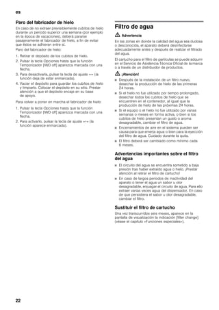 es
22
Paro del fabricador de hielo
En caso de no extraer previsiblemente cubitos de hielo
durante un período superior una semana (por ejemplo
en la época de vacaciones), deberá pararse
pasajeramente el fabricador de hielo, a fin de evitar
que éstos se adhieran entre sí.
Paro del fabricador de hielo:
1. Retirar el depósito de los cubitos de hielo.
2. Pulsar la tecla Opciones hasta que la función
Temporizador [IWD off] aparezca marcada con una
flecha.
3. Para desactivarla, pulsar la tecla de ajuste «-» (la
función deja de estar enmarcada).
4. Vaciar el depósito para guardar los cubitos de hielo
y limpiarlo. Colocar el depósito en su sitio. Prestar
atención a que el depósito encaje en su base
de apoyo.
Para volver a poner en marcha el fabricador de hielo:
1. Pulsar la tecla Opciones hasta que la función
Temporizador [IWD off] aparezca marcada con una
flecha.
2. Para activarlo, pulsar la tecla de ajuste «+» (la
función aparece enmarcada).
Filtro de agua
m Advertencia
En las zonas en donde la calidad del agua sea dudosa
o desconocida, el aparato deberá desinfectarse
adecuadamente antes y después de realizar el filtrado
del agua.
El cartucho para el filtro de partículas se puede adquirir
en el Servicio de Asistencia Técnica Oficial de la marca
o a través de un distribuidor de productos.
m ¡Atención!
■ Después de la instalación de un filtro nuevo,
desechar la producción de hielo de las primeras
24 horas.
■ Si el hielo no fue utilizado por tiempo prolongado,
desechar todos los cubitos de hielo que se
encuentren en el contenedor, al igual que la
producción de hielo de las próximas 24 horas.
■ Si el equipo o el hielo no fue utilizado por varias
semanas o meses en forma activa, o bien si los
cubitos de hielo presentan un gusto o aroma
desagradable, cambiar el filtro de agua.
■ Encerramientos de aire en el sistema pueden ser
causa para que emerja agua o bien para la eyección
del filtro de agua. Cuidado durante la quita.
■ El filtro deberá ser cambiado como mínimo cada
6 meses.
Advertencias importantes sobre el filtro
del agua
■ El circuito del agua se encuentra sometido a baja
presión tras haber extraído agua o hielo. ¡Prestar
atención al retirar el filtro de cartucho!
■ En caso de largos períodos de inactividad del
aparato o tener el agua un sabor u olor
desagradable, enjuagar el circuito de agua. Para ello
extraer varias veces agua del dispensador. En caso
de que persistiera el sabor u olor desagradable,
cambiar el filtro.
Sustituir el filtro de cartucho
Una vez transcurridos seis meses, aparece en la
pantalla de visualización la indicación [filter change]
(véase el capítulo «Funciones especiales»).
 