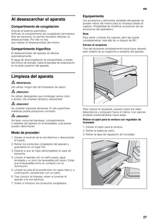 es
27
Al desescarchar el aparato
Compartimento de congelación
Gracias al sistema automático
NoFrost, el compartimento de congelación permanece
libre de escarcha, no siendo necesario efectuar su
desescarchado. Por ello no hay
que realizar el desescarchado del mismo.
Compartimento frigorífico
El desescarchado del aparato se efectúa
automáticamente.
El agua de descongelación es transportada, a través
del orificio de drenaje, hasta la bandeja de evaporación
en la parte posterior del aparato.
Limpieza del aparato
m Advertencia
¡No utilizar ningún tipo de limpiadora de vapor!
m ¡Atención!
No utilizar detergentes que contengan arena, cloro
o ácidos. ¡No emplear tampoco disolventes!
m ¡Atención!
No emplear esponjas abrasivas. En las superficies
metálicas podría producirse corrosión.
m ¡Atención!
No lavar nunca las bandejas, compartimentos
o estantes del aparato en el lavavajillas. ¡Las piezas
pueden deformarse!
Modo de proceder:
1. Extraer el enchufe de la red eléctrica o desconectar
el fusible.
2. Retirar los productos congelados del aparato y
guardarlos en un lugar frío.
3. Esperar a que se haya descongelado la capa de
escarcha.
4. Limpiar el aparato con un paño suave, agua
templada y un poco de lavavajillas pH neutro. Evitar
que el lavavajillas entre en contacto con la
iluminación.
5. Limpiar la junta de la puerta solo con agua clara y, a
continuación, secarla bien con un paño.
6. Tras concluir la limpieza, volver a conectar el
aparato a la red eléctrica.
7. Volver a introducir los productos congelados.
Equipamiento
Los accesorios y elementos variables del aparato se
pueden retirar del mismo para su limpieza (véase el
capítulo «Posibilidad de modificar la posición de los
accesorios del apartado»).
Nota
Para retirar y limpiar los cajones, abrir las puerta
completamente, más allá de un ángulo de 90°.
Extraer el recipiente
Tirar del recipiente completamente hacia fuera, elevarlo
para soltarlo de su enganche y extraerlo del aparato.
Para colocar el recipiente, ponerlo sobre los rieles
telescópicos y empujarlo hacia el interior. Los cajones
enclavan presionándolos hacia abajo.
Retirar el cajón para la verdura con regulador de
humedad
1. Extraer el cajón para la verdura.
2. Retirar la balda de vidrio.
3. Retirar la tapa de regulación de humedad.
 