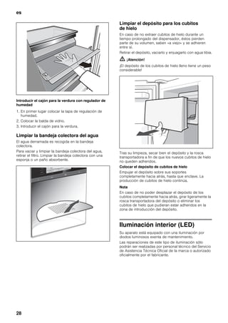 es
28
Introducir el cajón para la verdura con regulador de
humedad
1. En primer lugar colocar la tapa de regulación de
humedad.
2. Colocar la balda de vidrio.
3. Introducir el cajón para la verdura.
Limpiar la bandeja colectora del agua
El agua derramada es recogida en la bandeja
colectora.
Para vaciar y limpiar la bandeja colectora del agua,
retirar el filtro. Limpiar la bandeja colectora con una
esponja o un paño absorbente.
Limpiar el depósito para los cubitos
de hielo
En caso de no extraer cubitos de hielo durante un
tiempo prolongado del dispensador, éstos pierden
parte de su volumen, saben «a viejo» y se adhieren
entre sí.
Retirar el depósito, vaciarlo y enjuagarlo con agua tibia.
m ¡Atención!
¡El depósito de los cubitos de hielo lleno tiene un peso
considerable!
Tras su limpieza, secar bien el depósito y la rosca
transportadora a fin de que los nuevos cubitos de hielo
no queden adheridos.
Colocar el depósito de cubitos de hielo
Empujar el depósito sobre sus soportes
completamente hacia atrás, hasta que enclave. La
producción de cubitos de hielo continúa.
Nota
En caso de no poder desplazar el depósito de los
cubitos completamente hacia atrás, girar ligeramente la
rosca transportadora del depósito o eliminar los
cubitos de hielo que pudieran estar adheridos en la
zona de introducción del depósito.
Iluminación interior (LED)
Su aparato está equipado con una iluminación por
diodos luminosos exenta de mantenimiento.
Las reparaciones de este tipo de iluminación sólo
podrán ser realizadas por personal técnico del Servicio
de Asistencia Técnica Oficial de la marca o autorizado
oficialmente por el fabricante.
 