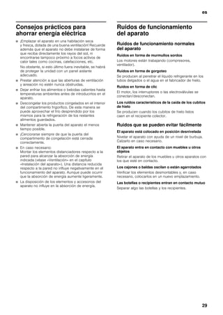 es
29
Consejos prácticos para
ahorrar energía eléctrica
■ ¡Emplazar el aparato en una habitación seca
y fresca, dotada de una buena ventilación! Recuerde
además que el aparato no debe instalarse de forma
que reciba directamente los rayos del sol, ni
encontrarse tampoco próximo a focos activos de
calor tales como cocinas, calefacciones, etc.
No obstante, si esto último fuera inevitable, se habrá
de proteger la unidad con un panel aislante
adecuado.
■ Prestar atención a que las aberturas de ventilación
y aireación no estén nunca obstruidas.
■ Dejar enfriar los alimentos o bebidas calientes hasta
temperaturas ambientes antes de introducirlos en el
aparato.
■ Descongelar los productos congelados en el interior
del compartimento frigorífico. De esta manera se
puede aprovechar el frío desprendido por los
mismos para la refrigeración de los restantes
alimentos guardados.
■ Mantener abierta la puerta del aparato el menos
tiempo posible.
■ ¡Cerciorarse siempre de que la puerta del
compartimento de congelación está cerrada
correctamente.
■ En caso necesario:
Montar los elementos distanciadores respecto a la
pared para alcanzar la absorción de energía
indicada (véase «Ventilación» en el capítulo
«Instalación del aparato»). Una distancia reducida
respecto a la pared no influye negativamente en el
funcionamiento del aparato. Aunque puede ocurrir
que la absorción de energía aumente ligeramente.
■ La disposición de los elementos y accesorios del
aparato no influye en la absorción de energía.
Ruidos de funcionamiento
del aparato
Ruidos de funcionamiento normales
del aparato
Ruidos en forma de murmullos sordos
Los motores están trabajando (compresores,
ventilador).
Ruidos en forma de gorgoteo
Se producen al penetrar el líquido refrigerante en los
tubos delgados o el agua en el fabricador de hielo.
Ruidos en forma de clic
El motor, los interruptores o las electroválvulas se
conectan/desconectan.
Los ruidos característicos de la caída de los cubitos
de hielo
Se producen cuando los cubitos de hielo listos
caen en el recipiente colector.
Ruidos que se pueden evitar fácilmente
El aparato está colocado en posición desnivelada
Nivelar el aparato con ayuda de un nivel de burbuja.
Calzarlo en caso necesario.
El aparato entra en contacto con muebles u otros
objetos
Retirar el aparato de los muebles u otros aparatos con
los que esté en contacto.
Los cajones o baldas oscilan o están agarrotados
Verificar los elementos desmontables y, en caso
necesario, colocarlos en un nuevo emplazamiento.
Las botellas o recipientes entran en contacto mutuo
Separar algo las botellas y los recipientes.
 