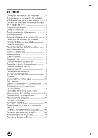 es
3
es ÍndiceesInstruccionesdeusoymontaje
Consejos y advertencias de seguridad ........... 4
Consejos para la eliminación del embalaje
y el desguace de los aparatos usados ........... 6
Volumen de suministro (elementos incluidos
en el equipo de serie) ......................................... 6
Instalación del aparato ........................................ 6
Cotas de instalación ............................................ 7
Ángulo de apertura de las puertas ................... 8
Nivelar el aparato ................................................. 9
Conectar el aparato a la red eléctrica ............. 9
Desmontar las puertas y los tiradores .......... 10
Familiarizándose con la unidad ...................... 11
Conectar el aparato .......................................... 13
Ajustar la magnitud de la temperatura ......... 13
Ajustar la temperatura ...................................... 13
Funciones especiales ....................................... 14
Modo «Sabbat» .................................................. 15
Función «alarm» ................................................ 16
Capacidad útil .................................................... 16
Compartimento de congelación ..................... 16
Capacidad máxima de congelación .............. 17
Congelar alimentos frescos ............................ 17
Supercongelación ............................................. 18
Descongelar los alimentos .............................. 18
Compartimento frigorífico ................................ 18
Superfrío .............................................................. 20
Dispensador de hielo y agua .......................... 20
Filtro de agua ..................................................... 22
Especificaciones técnicas y prestaciones .... 24
Equipamiento del compartimento
de congelación .................................................. 25
Posibilidad de variar la posición del
equipo interior del frigorífico ........................... 25
Desconexión y paro del aparato .................... 26
Al desescarchar el aparato ............................. 27
Limpieza del aparato ........................................ 27
Iluminación interior (LED) ................................ 28
Consejos prácticos para ahorrar energía
eléctrica ............................................................... 29
Ruidos de funcionamiento del aparato ......... 29
Pequeñas averías de fácil solución ............... 30
Autocomprobación del aparato ...................... 32
Servicio de Asistencia Técnica ....................... 32
 