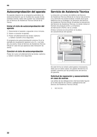 es
32
Autocomprobación del aparato
Su aparato dispone de un programa automático de
autocomprobación que le muestra las causas de las
posibles averías; éstas sólo pueden ser subsanadas
por el Servicio de Asistencia Técnica Oficial de la
marca.
Iniciar el ciclo de autocomprobación del
aparato
1. Desconectar el aparato y aguardar cinco minutos.
2. Volver a conectar el aparato.
3. Pulsar simultáneamente las teclas «options»
y «select» durante cinco segundos.
El programa de autocomprobación arranca. Si en la
pantalla de visualización aparece una «E..», se trata
de una avería. Avise al Servicio de Asistencia Técnica
Oficial en caso de que aparezca esta indicación de
avería.
Concluir el ciclo de autocomprobación
Pulsar de nuevo simultáneamente las teclas «options»
y «select» durante cinco segundos.
Servicio de Asistencia Técnica
La dirección y el número de teléfono del Servicio
de Asistencia Técnica Oficial de la marca más próximo
a su domicilio los podrá localizar a través de la guía
telefónica de su localidad o el directorio del Servicio
de Asistencia Técnica Oficial. Al solicitar la intervención
del Servicio de Asistencia Técnica, no olvide indicar el
Número de producto (E-Nr.) y el Número
de fabricación (FD-Nr.) de su unidad.
Ambos números se encuentran en la placa
de características del aparato.
De este forma se evitará usted gastos innecesarios,
dado que en estos casos, los gastos del técnico no
quedan cubiertos por las prestaciones del servicio
de garantía.
Solicitud de reparación y asesoramiento
en caso de averías
Las señas de las delegaciones internacionales figuran
en la lista adjunta de centros y delegaciones del
Servicio de Asistencia Técnica Oficial.
E 902 245 255
 