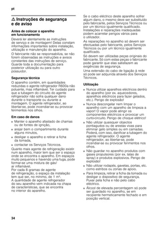 pt
34
m Instruções de segurança
e de aviso
Antes de colocar o aparelho
em funcionamento
Deverá ler atentamente as instruções
de serviço e de montagem! Delas constam
informações importantes sobre instalação,
utilização e manutenção do aparelho.
O fabricante não se responsabiliza, se não
forem observadas as instruções e avisos
constantes das instruções de serviço.
Guarde toda a documentação para
posterior utilização ou para outro
possuidor.
Segurança técnica
O aparelho contém, em quantidades
reduzidas o agente refrigerador R600a não
poluente, mas inflamável. Ter cuidado para
que a tubagem do circuito do agente
refrigerador não sofra qualquer dano
durante o transporte ou durante a
montagem. O agente refrigerador, ao
libertar-se, pode incendiar-se ou provocar
ferimentos nos olhos.
Em caso de danos
■ Manter o aparelho afastado de chamas
ou de fontes de ignição,
■ arejar bem o compartimento durante
alguns minutos,
■ desligar o aparelho e retirar a ficha
da tomada,
■ contactar os Serviços Técnicos.
Quanto mais agente de refrigeração existir
num aparelho, maior tem que ser o espaço
onde se encontra o aparelho. Em espaços
muito pequenos e havendo uma fuga, pode
formar-se uma mistura de gás/
ar inflamável.
Por cada 8 gramas de agente
de refrigeração, o espaço da instalação
tem que ser, no mínimo, de 1 m³.
A quantidade de agente refrigerador
do seu aparelho vem indicada na chapa
de características, que se encontra
no interior do aparelho.
Se o cabo eléctrico deste aparelho sofrer
algum dano, o mesmo deve ser substituído
pelo fabricante, pelos Serviços Técnicos ou
por um técnico igualmente qualificado.
Instalações e reparações inadequadas
podem acarretar perigos vários para
o utilizador.
As reparações no aparelho só devem ser
efectuadas pelo fabricante, pelos Serviços
Técnicos ou por um técnico igualmente
qualificado.
Só devem ser utilizadas peças originais do
fabricante. Só com estas peças o fabricante
pode garantir que elas satisfazem as
exigências de segurança.
Uma extensão do cabo de ligação à rede
só pode ser adquirida através dos Serviços
Técnicos.
Utilização
■ Nunca utilizar aparelhos eléctricos dentro
do aparelho (por ex. aquecedores,
aparelhos eléctricos para fazer gelados,
etc.). Perigo de explosão!
■ Nunca descongelar nem limpar o
aparelho com um aparelho de limpeza a
vapor! O vapor pode atingir os
componentes eléctricos e provocar um
curto-circuito. Perigo de choque elétrico!
■ Não utilizar quaisquer objectos
pontiagudos ou de arestas vivas para
eliminar gelo simples ou em camadas.
Poderá, com isso, danificar a tubagem do
agente refrigerador. O agente
refrigerador, ao libertar-se, pode
incendiar-se ou provocar ferimentos nos
olhos.
■ Não guardar no aparelho produtos com
gases propulsores (por ex. latas de
spray) e produtos explosivos. Perigo de
explosão!
■ Não utilizar rodapés, gavetas, portas, etc.
como estribos ou zonas de apoio.
■ Para limpeza, retirar a ficha da tomada ou
desligar o dispositivo de segurança.
Puxar pela ficha e não pelo cabo
eléctrico.
■ Álcool de elevada percentagem só pode
ser guardado no aparelho, se em
recipiente hermeticamente fechado e em
posição vertical.
 