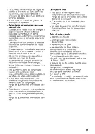 pt
35
■ Ter cuidado para não sujar as peças de
plástico e o vedante da porta com óleo
ou gordura. As peças de plástico e
o vedante da porta podem, de contrário,
tornar-se porosos.
■ Nunca tapar ou obstruir as grelhas de
ventilação do aparelho.
■ Evitar riscos para crianças e pessoas
susceptíveis:
Susceptíveis a riscos estão as crianças e
as pessoas com limitações físicas,
psíquicas ou mentais, bem como
pessoas que não tenham conhecimentos
suficientes sobre o comando seguro do
aparelho.
Certifique-se de que crianças e pessoas
susceptíveis compreenderam os riscos
existentes.
Uma pessoa responsável pela segurança
deve instruir e supervisionar crianças e
pessoas susceptíveis a riscos.
Só permitir a utilização do aparelho a
crianças com mais de 8 anos.
Supervisionar as crianças em caso de
trabalhos de limpeza e manutenção.
Nunca deixe que crianças brinquem com
o aparelho.
■ Não guardar na zona de congelação
líquidos em garrafas ou latas
(especialmente bebidas gaseificadas). As
garrafas e as latas podem rebentar!
■ Nunca levar imediatamente à boca
alimentos congelados e acabados de
retirar da zona de congelação.
Perigo de queimaduras provocadas pelo
frio!
■ Deverá evitar o contacto prolongado das
mãos com os alimentos congelados, o
gelo ou com a tubagem do evaporador,
etc.
Perigo de queimaduras provocadas pelo
frio!
Crianças em casa
■ Não deixar a embalagem e seus
componentes ao alcance de crianças.
Perigo de asfixia provocado por cartões
dobráveis e películas!
■ O aparelho não é um brinquedo para
crianças!
■ No caso de aparelhos com fechadura:
Guardar a chave fora do alcance das
crianças!
Determinações gerais
O aparelho destina-se
■ à refrigeração e congelação
de alimentos,
■ à preparação de gelo,
■ à preparação de água potável.
Este aparelho está preparado
para utilização doméstica em casas
particulares e para o ambiente doméstico.
O aparelho está protegido contra
interferências, de acordo com a directiva
UE 2004/108/EC.
O circuito de frio foi testado quanto à sua
estanquidade.
Este produto corresponde
às determinações sobre segurança
em vigor para aparelhos eléctricos
(EN 60335-2-24).
O aparelho foi concebido para ser utilizado
até a uma altitude de 2000 metros acima
do nível do mar, no máximo.
 