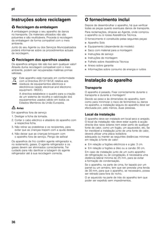 pt
36
Instruções sobre reciclagem
* Reciclagem da embalagem
A embalagem protege o seu aparelho de danos
no transporte. Os materiais utilizados não são
poluentes e são reutilizáveis. Proceda à reciclagem
da embalagem de forma compatível com o meio
ambiente.
Junto do seu Agente ou dos Serviços Municipalizados
poderá informar-se sobre os procedimentos actuais
de reciclagem.
* Reciclagem dos aparelhos usados
Os aparelhos antigos não são lixo sem qualquer valor!
Através duma reciclagem compatível com o meio
ambiente, podem ser recuperadas matérias primas
valiosas.
m Aviso
Em aparelhos fora de serviço
1. Desligar a ficha da tomada.
2. Cortar o cabo eléctrico e afastá-lo do aparelho com
a respectiva ficha.
3. Não retirar as prateleiras e os recipientes, para
evitar que as crianças trepem com a ajuda destes.
4. Não deixar que as crianças brinquem com
o aparelho fora de serviço. Perigo de asfixia!
Os aparelhos de frio contêm agente refrigerador e,
no isolamento, gases. O agente refrigerador e os
gases devem ser eliminados correctamente. Ter
cuidado para não danificar a tubagem do agente
refrigerador até à sua reciclagem correcta.
O fornecimento inclui
Depois de desembrulhar o aparelho, há que verificar
todas as peças quanto eventuais danos de transporte.
Para reclamações, dirija-se ao Agente, onde comprou
o aparelho ou à nossa Assistência Técnica.
O fornecimento é constituído pelas seguintes peças:
■ Aparelho Solo
■ Equipamento (dependente do modelo)
■ Saco com material para a montagem
■ Instruções de serviço
■ Instruções de montagem
■ Folheto sobre Assistência Técnica
■ Anexo sobre garantia
■ Informações sobre consumo de energia e ruídos
Instalação do aparelho
Transporte
O aparelho é pesado. Fixar correctamente durante o
transporte e durante a montagem!
Devido ao peso e às dimensões do aparelho, bem
como para minimizar o risco de ferimentos ou danos
no aparelho, a instalação segura do aparelho deve ser
efectuada por, pelo menos, duas pessoas.
Local da instalação
O aparelho deve ser instalado em local seco e arejado.
O local da instalação não deve estar sujeito à acção
directa dos raios solares nem estar perto de qualquer
fonte de calor, como um fogão, um aquecedor, etc. Se
for inevitável a instalação junto de uma fonte de calor,
deverá utilizar uma placa isoladora
adequada ou manter as seguintes distâncias mínimas
em relação à fonte de calor:
■ Em relação a fogões eléctricos e a gás: 3 cm.
■ Em relação a fogões a óleo ou a carvão 30 cm.
Em caso de instalação junto de um outro aparelho
de refrigeração ou de congelação, é necessária uma
distância lateral mínima de 25 mm, para se evitar
a formação de condensação.
Se o aparelho, na parte de cima, for tapado por um
painel ou um armário, tem que ser prevista uma fenda
de 30 mm, para que o aparelho, se necessário, possa
ser retirado para fora do nicho.
O ar aquecido na parte de trás do aparelho tem que
poder ser expelido sem impedimentos.
Este aparelho está marcado em conformidade
com a Directiva 2012/19/UE relativa aos
resíduos de equipamentos eléctricos e
electrónicos (waste electrical and electronic
equipment - WEEE).
A directiva estabelece o quadro para a criação
de um sistema de recolha e valorização dos
equipamentos usados válido em todos os
Estados Membros da União Europeia.
 