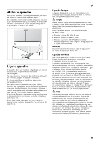 pt
39
Alinhar o aparelho
Para que o aparelho funcione perfeitamente, ele deve
ser nivelado com um nível de bolha de ar.
Se o aparelho estiver desnivelado, isso pode provocar
que o derramamento de água para fora do preparador
de gelo, a produção de cubos de gelo desiguais ou
o fechamento incorrecto das portas.
Ligar o aparelho
O aparelho deve ser instalado e ligado por um técnico
especializado, respeitando as instruções
de montagem.
As seguranças de transporte das prateleiras só devem
ser retiradas, depois do aparelho instalado.
É indispensável fazer a ligação da água, antes
da ligação eléctrica.
Para além das normas legais nacionais, devem,
também, ser respeitadas as condições de ligação das
empresas distribuidoras de electricidade e de água.
Depois do aparelho estar instalado, dever-se-á esperar,
pelo menos, 1 hora, antes de pôr o aparelho
a funcionar. Durante o transporte, pode acontecer que
o óleo existente no compressor se tenha infiltrado no
sistema de frio.
Antes da primeira colocação em funcionamento,
deverá limpar o interior do aparelho (ver «Limpeza do
aparelho»).
Ligação da água
A ligação da água só pode ser efectuada por um
instalador especializado, de acordo com as normas
dos Serviços Municipalizados locais.
m Atenção
Utilizar apenas o jogo de mangueiras fornecido para
a ligação à rede da água potável. Não utilizar de modo
algum jogos de mangueiras já existentes ou
já utilizados.
Ligar o aparelho apenas com uma canalização
de água potável:
■ Pressão mínima: 0,2 MPa (2 bar)
■ Pressão máxima: 0,8 MPa (8 bar)
■ Pressão superior a 0,8 MPa (8 bar): instalar
limitador de pressão entre a ligação de água potável
e o jogo de mangueiras
Indicação
O diâmetro exterior máximo do tubo de água (sem
as peças de ligação) é de 10 mm.
Ligação eléctrica
Não utilizar extensões ou distribuidores de corrente.
Para a ligação deste aparelho, é necessária
a instalação de uma tomada fixa.
A tomada deve situar-se junto do aparelho e ficar
facilmente acessível, depois da instalação do aparelho.
O aparelho corresponde à classe de protecção I. Ligar
o aparelho a uma tomada de corrente alterna
de 220-240 V/50 Hz instalada de acordo com
as normas e com fio de terra. A tomada deve estar
protegida com um fusível de 10 até 16 A ou superior.
No caso de aparelhos que funcionem em países não
europeus, deve verificar-se na chapa de características
se a tensão indicada e o tipo de corrente coincidem
com os valores da sua rede de eléctrica. A placa
de características localiza-se no aparelho, à direita, em
baixo. A eventual substituição do cabo eléctrico só
deve ser efectuada por um técnico especializado.
m Aviso
O aparelho não deve, de forma alguma, ser ligado a
uma tomada electrónica de poupança de energia.
Para utilização dos nossos aparelhos podem ser
usados conversores de condução de rede e de
condução sinusoidal. Conversores condutores de rede
são utilizados em instalações fotovoltáicas, que são
directamente ligadas à rede eléctrica pública. Em caso
de soluções em forma de ilha (por ex. no caso de
barcos ou de cabanas de montanha), que não
dispõem de qualquer ligação à rede pública, devem
ser utilizados conversores de condução sinusoidal.
 