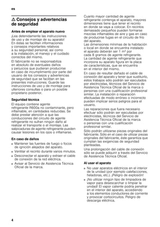 es
4
m Consejos y advertencias
de seguridad
Antes de emplear el aparato nuevo
¡Lea detenidamente las instrucciones
de uso y de montaje de su aparato!
En éstas se facilitan informaciones
y consejos importantes relativos
a su seguridad personal, así como
a la instalación, el manejo y el cuidado
correctos del mismo.
El fabricante no se responsabiliza
en absoluto de eventuales daños
y perjuicios que pudieran producirse
en caso de incumplimiento por parte del
usuario de los consejos y advertencias
de seguridad que se facilitan en las
presentes instrucciones. Guarde las
instrucciones de uso y de montaje para
ulteriores consultas o para un posible
propietario posterior.
Seguridad técnica
El equipo contiene agente
refrigerante R600a no contaminante, pero
inflamable, en cantidades reducidas. Se
debe prestar atención a que las
conducciones del circuito de agente
refrigerante no sufran ningún daño al
realizar el transporte o el montaje. Las
salpicaduras de agente refrigerante pueden
causar lesiones en los ojos o inflamarse.
En caso de daños
■ Mantener las fuentes de fuego o focos
de ignición alejados del aparato.
■ Ventilar el recinto durante varios minutos.
■ Desconectar el aparato y extraer el cable
de conexión de la red eléctrica.
■ Avisar al Servicio de Asistencia Técnica
Oficial de la marca.
Cuanto mayor cantidad de agente
refrigerante contenga el aparato, mayores
dimensiones tiene que tener el recinto
en donde se vaya a colocar. En recintos
demasiado pequeños pueden formarse
mezclas inflamables de aire y gas en caso
de producirse fugas en el circuito de frío
del aparato.
Las dimensiones mínimas de la habitación
o local en donde se encuentra instalado
el aparato deberán ser 1 m³ por
cada 8 gramos de agente refrigerante.
La cantidad de agente refrigerante que
incorpora su aparato figura en la placa
de características, que se encuentra
en el interior del mismo.
En caso de resultar dañado el cable de
conexión del aparato y tener que sustituirlo,
estos trabajos sólo podrán ser ejecutados
por electricistas, técnicos del Servicio de
Asistencia Técnica Oficial de la marca o
personas con una cualificación profesional
similar. La instalación o reparación
efectuadas de modo erróneo o incorrecto
pueden implicar serios peligros para el
usuario.
Las reparaciones que fuera necesario
efectuar sólo podrán ser ejecutadas por
electricistas, técnicos del Servicio de
Asistencia Técnica Oficial de la marca
o personas con una cualificación
profesional similar.
Sólo podrán utilizarse piezas originales del
fabricante. Sólo en el caso de utilizar piezas
originales del fabricante, éste garantiza que
cumplan las exigencias de seguridad
planteadas.
Una prolongación del cable de conexión
sólo se puede adquirir a través del Servicio
de Asistencia Técnica Oficial.
Al usar el aparato
■ No usar aparatos eléctricos en el interior
de la unidad (por ejemplo calefacciones,
heladoras, etc.). ¡Peligro de explosión!
■ ¡No utilizar ningún tipo de limpiadora de
vapor para desescarchar o limpiar la
unidad! El vapor caliente podría penetrar
en el interior del aparato, accediendo
a los elementos conductores de corriente
y provocar cortocircuitos. Peligro de
descarga eléctrica.
 