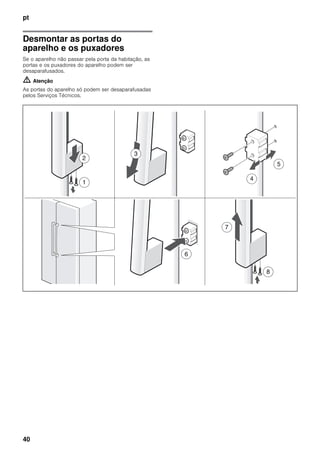 pt
40
Desmontar as portas do
aparelho e os puxadores
Se o aparelho não passar pela porta da habitação, as
portas e os puxadores do aparelho podem ser
desaparafusados.
m Atenção
As portas do aparelho só podem ser desaparafusadas
pelos Serviços Técnicos.
 