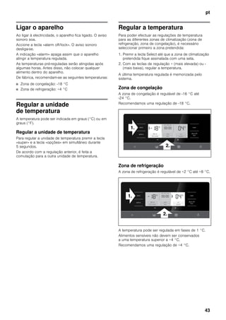pt
43
Ligar o aparelho
Ao ligar à electricidade, o aparelho fica ligado. O aviso
sonoro soa.
Accione a tecla «alarm off/lock». O aviso sonoro
desliga-se.
A indicação «alarm» apaga assim que o aparelho
atingir a temperatura regulada.
As temperaturas pré-reguladas serão atingidas após
algumas horas. Antes disso, não colocar qualquer
alimento dentro do aparelho.
De fábrica, recomendam-se as seguintes temperaturas:
■ Zona de congelação: -18 °C
■ Zona de refrigeração: +4 °C
Regular a unidade
de temperatura
A temperatura pode ser indicada em graus (°C) ou em
graus (°F).
Regular a unidade de temperatura
Para regular a unidade de temperatura premir a tecla
«super» e a tecla «opções» em simultâneo durante
5 segundos.
De acordo com a regulação anterior, é feita a
comutação para a outra unidade de temperatura.
Regular a temperatura
Para poder efectuar as regulações de temperatura
para as diferentes zonas de climatização (zona de
refrigeração, zona de congelação), é necessário
seleccionar primeiro a zona pretendida:
1. Premir a tecla Select até que a zona de climatização
pretendida fique assinalada com uma seta.
2. Com as teclas de regulação + (mais elevada) ou -
(mais baixa), regular a temperatura.
A última temperatura regulada é memorizada pelo
sistema.
Zona de congelação
A zona de congelação é regulável de -16 °C até
-24 °C.
Recomendamos uma regulação de -18 °C.
Zona de refrigeração
A zona de refrigeração é regulável de +2 °C até +8 °C.
A temperatura pode ser regulada em fases de 1 °C.
Alimentos sensíveis não devem ser conservados
a uma temperatura superior a +4 °C.
Recomendamos uma regulação de +4 °C.
 