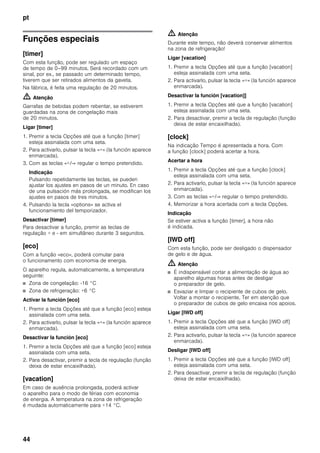 pt
44
Funções especiais
[timer]
Com esta função, pode ser regulado um espaço
de tempo de 0–99 minutos. Será recordado com um
sinal, por ex., se passado um determinado tempo,
tiverem que ser retirados alimentos da gaveta.
Na fábrica, é feita uma regulação de 20 minutos.
m Atenção
Garrafas de bebidas podem rebentar, se estiverem
guardadas na zona de congelação mais
de 20 minutos.
Ligar [timer]
1. Premir a tecla Opções até que a função [timer]
esteja assinalada com uma seta.
2. Para activarlo, pulsar la tecla «+» (la función aparece
enmarcada).
3. Com as teclas «+/-» regular o tempo pretendido.
Indicação
Pulsando repetidamente las teclas, se pueden
ajustar los ajustes en pasos de un minuto. En caso
de una pulsación más prolongada, se modifican los
ajustes en pasos de tres minutos.
4. Pulsando la tecla «options» se activa el
funcionamiento del temporizador.
Desactivar [timer]
Para desactivar a função, premir as teclas de
regulação + e - em simultâneo durante 3 segundos.
[eco]
Com a função «eco», poderá comutar para
o funcionamento com economia de energia.
O aparelho regula, automaticamente, a temperatura
seguinte:
■ Zona de congelação: -16 °C
■ Zona de refrigeração: +6 °C
Activar la función [eco]
1. Premir a tecla Opções até que a função [eco] esteja
assinalada com uma seta.
2. Para activarlo, pulsar la tecla «+» (la función aparece
enmarcada).
Desactivar la función [eco]
1. Premir a tecla Opções até que a função [eco] esteja
assinalada com uma seta.
2. Para desactivar, premir a tecla de regulação (função
deixa de estar encaixilhada).
[vacation]
Em caso de ausência prolongada, poderá activar
o aparelho para o modo de férias com economia
de energia. A temperatura na zona de refrigeração
é mudada automaticamente para +14 °C.
m Atenção
Durante este tempo, não deverá conservar alimentos
na zona de refrigeração!
Ligar [vacation]
1. Premir a tecla Opções até que a função [vacation]
esteja assinalada com uma seta.
2. Para activarlo, pulsar la tecla «+» (la función aparece
enmarcada).
Desactivar la función [vacation]]
1. Premir a tecla Opções até que a função [vacation]
esteja assinalada com uma seta.
2. Para desactivar, premir a tecla de regulação (função
deixa de estar encaixilhada).
[clock]
Na indicação Tempo é apresentada a hora. Com
a função [clock] poderá acertar a hora.
Acertar a hora
1. Premir a tecla Opções até que a função [clock]
esteja assinalada com uma seta.
2. Para activarlo, pulsar la tecla «+» (la función aparece
enmarcada).
3. Com as teclas «+/-» regular o tempo pretendido.
4. Memorizar a hora acertada com a tecla Opções.
Indicação
Se estiver activa a função [timer], a hora não
é indicada.
[IWD off]
Com esta função, pode ser desligado o dispensador
de gelo e de água.
m Atenção
■ É indispensável cortar a alimentação de água ao
aparelho algumas horas antes de desligar
o preparador de gelo.
■ Esvaziar e limpar o recipiente de cubos de gelo.
Voltar a montar o recipiente. Ter em atenção que
o preparador de cubos de gelo encaixa nos apoios.
Ligar [IWD off]
1. Premir a tecla Opções até que a função [IWD off]
esteja assinalada com uma seta.
2. Para activarlo, pulsar la tecla «+» (la función aparece
enmarcada).
Desligar [IWD off]
1. Premir a tecla Opções até que a função [IWD off]
esteja assinalada com uma seta.
2. Para desactivar, premir a tecla de regulação (função
deixa de estar encaixilhada).
 