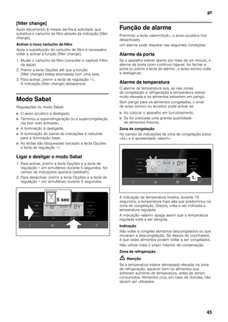 pt
45
[filter change]
Após decorrerem 6 meses ser-lhe-á solicitado que
substitua o cartucho de filtro através da indicação [filter
change].
Activar o novo cartucho de filtro
Após a substituição do cartucho de filtro é necessário
voltar a activar a função [filter change].
1. Mudar o cartucho do filtro (consultar o capítulo Filtro
da água).
2. Premir a tecla Opções até que a função
[filter change] esteja assinalada com uma seta.
3. Para activar, premir a tecla de regulação +/-.
A indicação [filter change] desaparece.
Modo Sabat
Regulações no modo Sabat:
■ O aviso acústico é desligado.
■ Terminou a superrefrigeração ou a supercongelação
(se tiver sido activada).
■ A iluminação é desligada.
■ A iluminação do painel de indicações é reduzida
para a iluminação base.
■ As teclas são bloqueadas (excepto a tecla Opções
e tecla de regulação +)
Ligar e desligar o modo Sabat
1. Para activar, premir a tecla Opções e a tecla de
regulação + em simultâneo durante 5 segundos. No
campo de indicações aparece [sabbath].
2. Para desactivar, premir a tecla Opções e a tecla de
regulação + em simultâneo durante 5 segundos.
Função de alarme
Premindo a tecla «alarm/lock», o aviso acústico fica
desactivado.
Um alarme pode disparar nas seguintes condições:
Alarme da porta
Se o aparelho estiver aberto por mais de um minuto, o
alarme da porta (som contínuo) liga-se. Ao fechar a
porta ou premir a tecla de alarme , o aviso sonoro volta
a desligar-se.
Alarme de temperatura
O alarme de temperatura soa, se nas zonas
de congelação e refrigeração a temperatura estiver
muito elevada e os alimentos estiverem em perigo.
Sem perigo para os alimentos congelados, o sinal
de aviso sonoro ou acústico pode actuar se:
■ Ao colocar o aparelho em funcionamento.
■ Se for colocada uma grande quantidade
de alimentos frescos.
Zona de congelação
No campo de indicações da zona de congelação pisca
«AL» e é apresentado «alarm».
A indicação de temperatura mostra, durante 10
segundos, a temperatura mais alta que predominou na
zona de congelação. Depois, volta a ser indicada a
temperatura regulada.
A indicação «alarm» apaga assim que a temperatura
regulada volta a ser atingida.
Indicação
Não voltar a congelar alimentos descongelados ou que
iniciaram a descongelação. Só depois de cozinhados,
é que estes alimentos podem voltar a ser congelados.
Não utilizar mais o prazo máximo de conservação.
Zona de refrigeração
m Atenção
Se a temperatura esteve demasiado elevada na zona
de refrigeração, aquecer bem os alimentos que
sofreram aumento de temperatura, antes de serem
consumidos. Alimentos crus, em caso de dúvidas, não
devem ser utilizados.
 