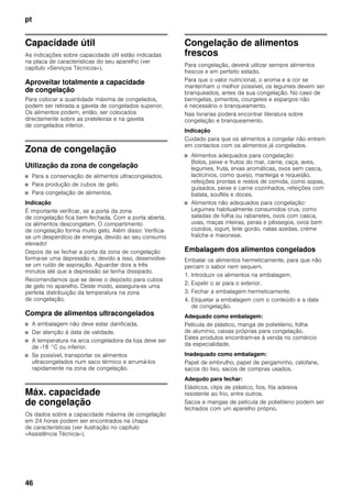 pt
46
Capacidade útil
As indicações sobre capacidade útil estão indicadas
na placa de características do seu aparelho (ver
capítulo «Serviços Técnicos»).
Aproveitar totalmente a capacidade
de congelação
Para colocar a quantidade máxima de congelados,
podem ser retirada a gaveta de congelados superior.
Os alimentos podem, então, ser colocados
directamente sobre as prateleiras e na gaveta
de congelados inferior.
Zona de congelação
Utilização da zona de congelação
■ Para a conservação de alimentos ultracongelados.
■ Para produção de cubos de gelo.
■ Para congelação de alimentos.
Indicação
É importante verificar, se a porta da zona
de congelação fica bem fechada. Com a porta aberta,
os alimentos descongelam. O compartimento
de congelação forma muito gelo. Além disso: Verifica-
se um desperdício de energia, devido ao seu consumo
elevado!
Depois de se fechar a porta da zona de congelação
forma-se uma depressão e, devido a isso, desenvolve-
se um ruído de aspiração. Aguardar dois a três
minutos até que a depressão se tenha dissipado.
Recomendamos que se deixe o depósito para cubos
de gelo no aparelho. Deste modo, assegura-se uma
perfeita distribuição da temperatura na zona
de congelação.
Compra de alimentos ultracongelados
■ A embalagem não deve estar danificada.
■ Dar atenção à data de validade.
■ A temperatura na arca congeladora da loja deve ser
de -18 °C ou inferior.
■ Se possível, transportar os alimentos
ultracongelados num saco térmico e arrumá-los
rapidamente na zona de congelação.
Máx. capacidade
de congelação
Os dados sobre a capacidade máxima de congelação
em 24 horas podem ser encontrados na chapa
de características (ver ilustração no capítulo
«Assistência Técnica»).
Congelação de alimentos
frescos
Para congelação, deverá utilizar sempre alimentos
frescos e em perfeito estado.
Para que o valor nutricional, o aroma e a cor se
mantenham o melhor possível, os legumes devem ser
branqueados, antes da sua congelação. No caso de
beringelas, pimentos, courgetes e espargos não
é necessário o branqueamento.
Nas livrarias poderá encontrar literatura sobre
congelação e branqueamento.
Indicação
Cuidado para que os alimentos a congelar não entrem
em contactos com os alimentos já congelados.
■ Alimentos adequados para congelação:
Bolos, peixe e frutos do mar, carne, caça, aves,
legumes, fruta, ervas aromáticas, ovos sem casca,
lacticínios, como queijo, manteiga e requeijão,
refeições prontas e restos de comida, como sopas,
guisados, peixe e carne cozinhados, refeições com
batata, souflés e doces.
■ Alimentos não adequados para congelação:
Legumes habitualmente consumidos crus, como
saladas de folha ou rabanetes, ovos com casca,
uvas, maças inteiras, peras e pêssegos, ovos bem
cozidos, iogurt, leite gordo, natas azedas, crème
fraîche e maionese.
Embalagem dos alimentos congelados
Embalar os alimentos hermeticamente, para que não
percam o sabor nem sequem.
1. Introduzir os alimentos na embalagem.
2. Expelir o ar para o exterior.
3. Fechar a embalagem hermeticamente.
4. Etiquetar a embalagem com o conteúdo e a data
de congelação.
Adequado como embalagem:
Película de plástico, manga de polietileno, folha
de alumínio, caixas próprias para congelação.
Estes produtos encontram-se à venda no comércio
da especialidade.
Inadequado como embalagem:
Papel de embrulho, papel de pergaminho, celofane,
sacos do lixo, sacos de compras usados.
Adequdo para fechar:
Elásticos, clips de plástico, fios, fita adesiva
resistente ao frio, entre outros.
Sacos e mangas de película de polietileno podem ser
fechados com um aparelho próprio.
 