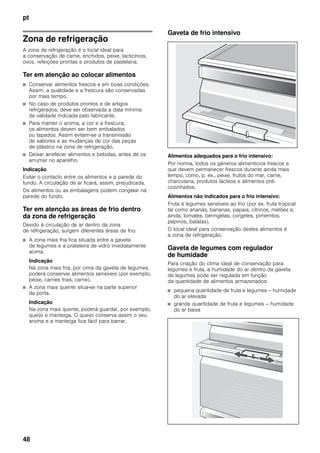 pt
48
Zona de refrigeração
A zona de refrigeração é o local ideal para
a conservação de carne, enchidos, peixe, lacticínios,
ovos, refeições prontas e produtos de pastelaria.
Ter em atenção ao colocar alimentos
■ Conservar alimentos frescos e em boas condições.
Assim, a qualidade e a frescura são conservadas
por mais tempo.
■ No caso de produtos prontos e de artigos
refrigerados, deve ser observada a data mínima
de validade indicada pelo fabricante.
■ Para manter o aroma, a cor e a frescura,
os alimentos devem ser bem embalados
ou tapados. Assim evitam-se a transmissão
de sabores e as mudanças de cor das peças
de plástico na zona de refrigeração.
■ Deixar arrefecer alimentos e bebidas, antes de os
arrumar no aparelho.
Indicação
Evitar o contacto entre os alimentos e a parede do
fundo. A circulação de ar ficará, assim, prejudicada.
Os alimentos ou as embalagens podem congelar na
parede do fundo.
Ter em atenção as áreas de frio dentro
da zona de refrigeração
Devido à circulação de ar dentro da zona
de refrigeração, surgem diferentes áreas de frio:
■ A zona mais fria fica situada entre a gaveta
de legumes e a prateleira de vidro imediatamente
acima.
Indicação
Na zona mais fria, por cima da gaveta de legumes,
poderá conservar alimentos sensíveis (por exemplo,
peixe, carnes frias, carne).
■ A zona mais quente situa-se na parte superior
da porta.
Indicação
Na zona mais quente, poderá guardar, por exemplo,
queijo e manteiga. O queijo conserva assim o seu
aroma e a manteiga fica fácil para barrar.
Gaveta de frio intensivo
Alimentos adequados para o frio intensivo:
Por norma, todos os géneros alimentícios frescos e
que devem permanecer frescos durante ainda mais
tempo, como, p. ex., peixe, frutos do mar, carne,
charcutaria, produtos lácteos e alimentos pré-
cozinhados.
Alimentos não indicados para o frio intensivo:
Fruta e legumes sensíveis ao frio (por ex. fruta tropical
tal como ananás, bananas, papaia, citrinos, melões e,
ainda, tomates, beringelas, corgetes, pimerntos,
pepinos, batatas).
O local ideal para conservação destes alimentos é
a zona de refrigeração.
Gaveta de legumes com regulador
de humidade
Para criação do clima ideal de conservação para
legumes e fruta, a humidade do ar dentro da gaveta
de legumes pode ser regulada em função
da quantidade de alimentos armazenados:
■ pequena quantidade de fruta e legumes – humidade
do ar elevada
■ grande quantidade de fruta e legumes – humidade
do ar baixa
 