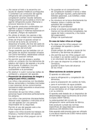 es
5
■ ¡No rascar el hielo o la escarcha con
ayuda de objetos metálicos puntiagudos
o cortantes! Los conductos del agente
refrigerante del compartimento de
congelación podrían resultar dañados.
Tenga presente que la salida a chorro del
agente refrigerante puede inflamarse o
provocar lesiones en los ojos.
■ No guardar productos combinados con
agentes o gases propelentes (por
ejemplo sprays) ni materias explosivas en
el aparato. ¡Peligro de explosión!
■ No utilizar el zócalo, los cajones o las
puertas de la unidad como reposapiés.
■ Antes de limpiar el aparato extraer el
enchufe de la toma de corriente o
desactivar el fusible. ¡No tirar del cable de
conexión del aparato, sino asirlo siempre
por el cuerpo del enchufe!
■ Tenga presente que las bebidas con un
alto grado de alcohol necesitan envases
con cierre hermético, debiéndose colocar
siempre en posición vertical.
■ No permitir que las grasas y aceites
entren en contacto con los elementos de
plástico del interior del aparato o la junta
de la puerta. El plástico y la junta
de goma son materiales muy
susceptibles a la porosidad.
■ No obstruir ni cubrir nunca las rejillas de
ventilación y aireación del aparato.
■ Prevención de situaciones de riesgos y
peligros para niños y adultos:
Los niños o las personas con facultades
físicas, sensoriales o mentales mermadas
o que carezcan de los conocimientos
necesarios están expuestos a situaciones
de riesgo o peligro.
Cerciórese de que los niños y estas
personas hayan entendido perfectamente
los peligros.
Los niños o las personas discapacitadas
deberán estar vigilados o instruidos en el
uso del aparato por una persona
responsable de su seguridad.
Permitir el uso del aparato solo a los
niños mayores de 8 años.
Vigilar a los niños durante los trabajos de
limpieza y mantenimiento del aparato.
No dejar que los niños jueguen con el
aparato.
■ No guardar en el compartimento
de congelación botellas ni tarros o latas
que contengan líquidos, particularmente
bebidas gaseosas. ¡Las botellas y latas
pueden estallar!
■ No introducir en la boca directamente los
helados, polos o cubitos de hielo
extraídos del congelador.
¡Peligro de quemaduras!
■ ¡Evitar el contacto prolongado de las
manos con los alimentos congelados, las
capas de hielo o escarcha, o los tubos
del evaporador!¡
¡Peligro de quemaduras!
En caso de haber niños en el hogar
■ No dejar que los niños jueguen con
el embalaje del aparato o partes
del mismo.
¡Existe peligro de asfixia a causa de los
cartones y las láminas de plástico!
■ ¡No permita que los niños jueguen con
la unidad ni se sienten sobre los cajones
o se columpien de las puertas!
■ ¡En caso de disponer la unidad de una
cerradura,
guardar la llave fuera del alcance
de los niños!
Observaciones de carácter general
El aparato es adecuado
■ para la refrigeración y congelación de
alimentos,
■ para la preparación de cubitos de hielo,
■ para el suministro de agua potable.
El presente aparato ha sido diseñado para
el uso doméstico en el hogar particular
o en su entorno.
El aparato está dotado de un dispositivo de
desparasitaje según la directiva de la Unión
Europea 2004/108/EC.
La estanqueidad del circuito de
refrigeración viene verificada de fábrica.
Este producto cumple las normas
específicas de seguridad para aparatos
eléctricos (EN 60335-2-24).
Este aparato está previsto para ser utilizado
a una altura máxima de 2.000 metros sobre
el nivel del mar.
 