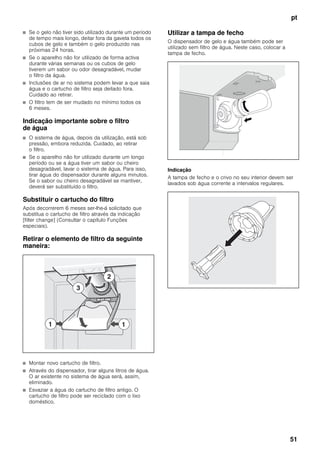 pt
51
■ Se o gelo não tiver sido utilizado durante um período
de tempo mais longo, deitar fora da gaveta todos os
cubos de gelo e também o gelo produzido nas
próximas 24 horas.
■ Se o aparelho não for utilizado de forma activa
durante várias semanas ou os cubos de gelo
tiverem um sabor ou odor desagradável, mudar
o filtro da água.
■ Inclusões de ar no sistema podem levar a que saia
água e o cartucho de filtro seja deitado fora.
Cuidado ao retirar.
■ O filtro tem de ser mudado no mínimo todos os
6 meses.
Indicação importante sobre o filtro
de água
■ O sistema de água, depois da utilização, está sob
pressão, embora reduzida. Cuidado, ao retirar
o filtro.
■ Se o aparelho não for utilizado durante um longo
período ou se a água tiver um sabor ou cheiro
desagradável, lavar o sistema de água. Para isso,
tirar água do dispensador durante alguns minutos.
Se o sabor ou cheiro desagradável se mantiver,
deverá ser substituído o filtro.
Substituir o cartucho do filtro
Após decorrerem 6 meses ser-lhe-á solicitado que
substitua o cartucho de filtro através da indicação
[filter change] (Consultar o capítulo Funções
especiais).
Retirar o elemento de filtro da seguinte
maneira:
■ Montar novo cartucho de filtro.
■ Através do dispensador, tirar alguns litros de água.
O ar existente no sistema de água será, assim,
eliminado.
■ Esvaziar a água do cartucho de filtro antigo. O
cartucho de filtro pode ser reciclado com o lixo
doméstico.
Utilizar a tampa de fecho
O dispensador de gelo e água também pode ser
utilizado sem filtro de água. Neste caso, colocar a
tampa de fecho.
Indicação
A tampa de fecho e o crivo no seu interior devem ser
lavados sob água corrente a intervalos regulares.
 