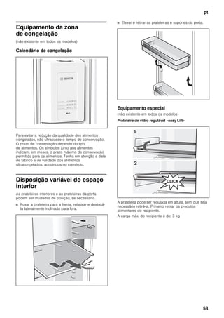 pt
53
Equipamento da zona
de congelação
(não existente em todos os modelos)
Calendário de congelação
Para evitar a redução da qualidade dos alimentos
congelados, não ultrapasse o tempo de conservação.
O prazo de conservação depende do tipo
de alimentos. Os símbolos junto aos alimentos
indicam, em meses, o prazo máximo de conservação
permitido para os alimentos. Tenha em atenção a data
de fabrico e de validade dos alimentos
ultracongelados, adquiridos no comércio.
Disposição variável do espaço
interior
As prateleiras interiores e as prateleiras da porta
podem ser mudadas de posição, se necessário.
■ Puxar a prateleira para a frente, rebaixar e deslocá-
la lateralmente inclinada para fora.
■ Elevar e retirar as prateleiras e suportes da porta.
Equipamento especial
(não existente em todos os modelos)
Prateleira de vidro regulável «easy Lift»
A prateleira pode ser regulada em altura, sem que seja
necessário retirá-la. Primeiro retirar os produtos
alimentares do recipiente.
A carga máx. do recipiente é de: 3 kg
 