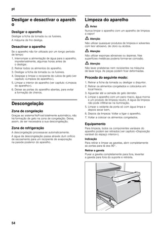 pt
54
Desligar e desactivar o aparelh
o
Desligar o aparelho
Desligar a ficha da tomada ou os fusíveis.
A máquina de frio desliga.
Desactivar o aparelho
Se o aparelho não for utilizado por um longo período
de tempo:
1. Interromper a alimentação de água para o aparelho,
impreterivelmente, algumas horas antes de
o desligar.
2. Retirar todos os alimentos do aparelho.
3. Desligar a ficha da tomada ou os fusíveis.
4. Despejar e limpar o recipiente de cubos de gelo (ver
capítulo «Limpeza do aparelho»).
5. Limpar o interior do aparelho (ver capítulo «Limpeza
do aparelho»).
6. Deixar as portas do aparellho abertas, para evitar
a formação de cheiros.
Descongelação
Zona de congelação
Graças ao sistema NoFrost totalmente automático, não
há formação de gelo na zona de congelação. Deixa,
assim, de ser necessária a sua descongelação.
Zona de refrigeração
A descongelação processa-se automaticamente.
A água da descongelação passa através dum orifício
de escoamento para um recipiente de evaporação
na parede posterior do aparelho.
Limpeza do aparelho
m Aviso
Nunca limpar o aparelho com um aparelho de limpeza
a vapor!
m Atenção
Não utilizar quaisquer produtos de limpeza e solventes
com teor abrasivo, de cloro ou ácidos.
m Atenção
Não utilizar esponjas abrasivas ou ásperas. Nas
superfícies metálicas poderia formar-se corrosão.
m Atenção
Não lavar prateleiras nem recipientes na máquina
de lavar loiça. As peças podem ficar deformadas.
Proceda do seguinte modo:
1. Retirar a ficha da tomada ou desligar o disjuntor.
2. Retirar os alimentos congelados e colocá-los em
local fresco.
3. Aguardar até a camada de gelo derreter.
4. Limpar o aparelho com um pano macio, água morna
e um produto de limpeza neutro. A água da limpeza
não pode infiltrar-se na iluminação.
5. Limpar o vedante da porta só com água limpa e
depois secar bem.
6. Depois da limpeza: Voltar a ligar o aparelho.
7. Voltar a colocar os alimentos congelados.
Equipamento
Para limpeza, todos os componentes variáveis do
aparelho podem ser retirados (ver capítulo «Disposição
variável do espaço interior»).
Indicação
Para retirar e limpar as gavetas, abrir completamente
as portas para lá dos 90°.
Retirar a gaveta
Puxar a gaveta completamente para fora, levantar
a gaveta para fora do suporte e retirá-la.
 