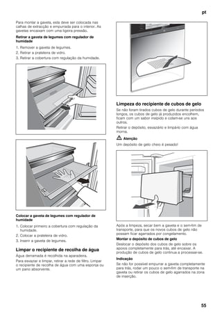 pt
55
Para montar a gaveta, esta deve ser colocada nas
calhas de extracção e empurrada para o interior. As
gavetas encaixam com uma ligeira pressão.
Retirar a gaveta de legumes com regulador de
humidade
1. Remover a gaveta de legumes.
2. Retirar a prateleira de vidro.
3. Retirar a cobertura com regulação da humidade.
Colocar a gaveta de legumes com regulador de
humidade
1. Colocar primeiro a cobertura com regulação da
humidade.
2. Colocar a prateleira de vidro.
3. Inserir a gaveta de legumes.
Limpar o recipiente de recolha de água
Água derramada é recolhida na aparadeira.
Para esvaziar e limpar, retirar a rede de filtro. Limpar
o recipiente de recolha de água com uma esponja ou
um pano absorvente.
Limpeza do recipiente de cubos de gelo
Se não foram tirados cubos de gelo durante períodos
longos, os cubos de gelo já produzidos encolhem,
ficam com um sabor insípido e colam-se uns aos
outros.
Retirar o depósito, esvaziá-lo e limpá-lo com água
morna.
m Atenção
Um depósito de gelo cheio é pesado!
Após a limpeza, secar bem a gaveta e o sem-fim de
transporte, para que os novos cubos de gelo não
possam ficar agarrados por congelamento.
Montar o depósito de cubos de gelo
Deslocar o depósito dos cubos de gelo sobre os
apoios completamente para trás, até encaixar. A
produção de cubos de gelo continua a processar-se.
Indicação
Se não for possível empurrar a gaveta completamente
para trás, rodar um pouco o sem-fim de transporte na
gaveta ou retirar os cubos de gelo agarrados na zona
de inserção.
 