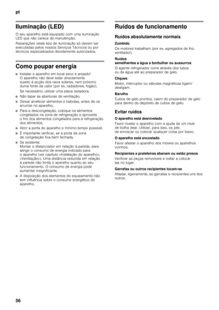 pt
56
Iluminação (LED)
O seu aparelho está equipado com uma iluminação
LED que não carece de manutenção.
Reparações neste tipo de iluminação só devem ser
executadas pelos nossos Serviços Técnicos ou por
técnicos especializados devidamente autorizados.
Como poupar energia
■ Instalar o aparelho em local seco e arejado!
O aparelho não deve estar directamente
sujeito à acção dos raios solares, nem próximo
duma fonte de calor (por ex. radiadores, fogão).
Se necessário, utilizar uma placa isoladora.
■ Não tapar as aberturas de ventilação.
■ Deixar arrefecer alimentos e bebidas, antes de os
arrumar no aparelho.
■ Para a descongelação, coloque os alimentos
congelados na zona de refrigeração e aproveite
o frio dos alimentos congelados para a refrigeração
dos alimentos.
■ Abrir a porta do aparelho o mínimo tempo possível.
■ É importante verificar, se a porta da zona
de congelação fica bem fechada.
■ Se existente:
Montar o distanciador em relação à parede, para
atingir o consumo de energia indicado para
o aparelho (ver capítulo «Instalação do aparelho»,
«Ventilação»). Uma distância reduzida em relação
à parede não limita o aparelho quanto ao seu
funcionamento. O consumo de energia pode
aumentar insignificante.
■ A disposição dos elementos do equipamento não
tem influência sobre o consumo energético do
aparelho.
Ruídos de funcionamento
Ruídos absolutamente normais
Zumbido
Os motores trabalham (por ex. agregados de frio,
ventilador).
Ruídos
semelhantes a água a borbulhar ou sussurros
O agente refrigerador corre através dos tubos
ou da água até ao preparador de gelo.
Cliques
Motor, interruptor ou válvulas magnéticas ligam/
desligam.
Barulho
Cubos de gelo prontos, caem do preparador de gelo
para dentro do depósito de cubos de gelo.
Evitar ruídos
O aparelho está desnivelado
Favor nivelar o aparelho com a ajuda de um nível
de bolha dear. Utilizar, para isso, os pés
de enroscar ou colocar qualquer coisa por baixo.
O aparelho está encostado
Favor afastar o aparelho dos móveis ou aparelhos
vizinhos.
Recipientes e prateleiras abanam ou estão presos
Verificar as peças removíveis e voltar a colocá-
las no lugar.
Garrafas ou outros recipientes tocam-se
Afastar, ligeiramente, as garrafas e recipientes uns dos
outros.
 