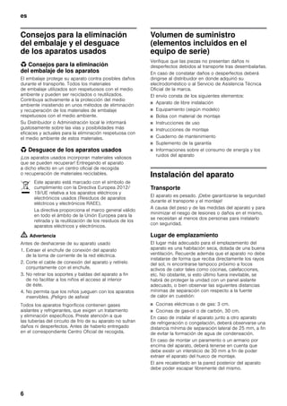 es
6
Consejos para la eliminación
del embalaje y el desguace
de los aparatos usados
* Consejos para la eliminación
del embalaje de los aparatos
El embalaje protege su aparato contra posibles daños
durante el transporte. Todos los materiales
de embalaje utilizados son respetuosos con el medio
ambiente y pueden ser reciclados o reutilizados.
Contribuya activamente a la protección del medio
ambiente insistiendo en unos métodos de eliminación
y recuperación de los materiales de embalaje
respetuosos con el medio ambiente.
Su Distribuidor o Administración local le informará
gustosamente sobre las vías y posibilidades más
eficaces y actuales para la eliminación respetuosa con
el medio ambiente de estos materiales.
* Desguace de los aparatos usados
¡Los aparatos usados incorporan materiales valiosos
que se pueden recuperar! Entregando el aparato
a dicho efecto en un centro oficial de recogida
o recuperación de materiales reciclables.
m Advertencia
Antes de deshacerse de su aparato usado
1. Extraer el enchufe de conexión del aparato
de la toma de corriente de la red eléctrica.
2. Corte el cable de conexión del aparato y retírelo
conjuntamente con el enchufe.
3. No retirar los soportes y baldas del aparato a fin
de no facilitar a los niños el acceso al interior
de éste.
4. No permita que los niños jueguen con los aparatos
inservibles. ¡Peligro de asfixia!
Todos los aparatos frigoríficos contienen gases
aislantes y refrigerantes, que exigen un tratamiento
y eliminación específicos. Preste atención a que
las tuberías del circuito de frío de su aparato no sufran
daños ni desperfectos. Antes de haberlo entregado
en el correspondiente Centro Oficial de recogida.
Volumen de suministro
(elementos incluidos en el
equipo de serie)
Verifique que las piezas no presentan daños ni
desperfectos debidos al transporte tras desembalarlas.
En caso de constatar daños o desperfectos deberá
dirigirse al distribuidor en donde adquirió su
electrodoméstico o al Servicio de Asistencia Técnica
Oficial de la marca.
El envío consta de los siguientes elementos:
■ Aparato de libre instalación
■ Equipamiento (según modelo)
■ Bolsa con material de montaje
■ Instrucciones de uso
■ Instrucciones de montaje
■ Cuaderno de mantenimiento
■ Suplemento de la garantía
■ Informaciones sobre el consumo de energía y los
ruidos del aparato
Instalación del aparato
Transporte
El aparato es pesado. ¡Debe garantizarse la seguridad
durante el transporte y el montaje!
A causa del peso y de las medidas del aparato y para
minimizar el riesgo de lesiones o daños en el mismo,
se necesitan al menos dos personas para instalarlo
con seguridad.
Lugar de emplazamiento
El lugar más adecuado para el emplazamiento del
aparato es una habitación seca, dotada de una buena
ventilación. Recuerde además que el aparato no debe
instalarse de forma que reciba directamente los rayos
del sol, ni encontrarse tampoco próximo a focos
activos de calor tales como cocinas, calefacciones,
etc. No obstante, si esto último fuera inevitable, se
habrá de proteger la unidad con un panel aislante
adecuado, o bien observar las siguientes distancias
mínimas de separación con respecto a la fuente
de calor en cuestión:
■ Cocinas eléctricas o de gas: 3 cm.
■ Cocinas de gas-oil o de carbón, 30 cm.
En caso de instalar el aparato junto a otro aparato
de refrigeración o congelación, deberá observarse una
distancia mínima de separación lateral de 25 mm, a fin
de evitar la formación de agua de condensación.
En caso de montar un paramento o un armario por
encima del aparato, deberá tenerse en cuenta que
debe existir un intersticio de 30 mm a fin de poder
extraer el aparato del hueco de montaje.
El aire recalentado en la pared posterior del aparato
debe poder escapar libremente del mismo.
Este aparato está marcado con el símbolo de
cumplimiento con la Directiva Europea 2012/
19/UE relativa a los aparatos eléctricos y
electrónicos usados (Residuos de aparatos
eléctricos y electrónicos RAEE).
La directiva proporciona el marco general válido
en todo el ámbito de la Unión Europea para la
retirada y la reutilización de los residuos de los
aparatos eléctricos y electrónicos.
 