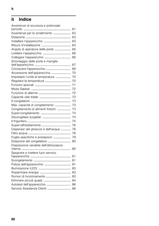 it
60
it IndiceitIstruzioniperilmontaggioel’uso
Avvertenze di sicurezza e potenziale
pericolo ............................................................... 61
Avvertenze per lo smaltimento ....................... 63
Dotazione ............................................................ 63
Installare l’apparecchio .................................... 63
Misure d’installazione ....................................... 64
Angolo di aperatura della porta ..................... 65
Livellare l’apparecchio ..................................... 66
Collegare l’apparecchio ................................... 66
Smontaggio delle porte e maniglie
dell’apparecchio ................................................ 67
Conoscere l’apparecchio ................................. 68
Accensione dell’apparecchio .......................... 70
Impostare l’unità di temperatura .................... 70
Regolare la temperatura .................................. 70
Funzioni speciali ................................................ 71
Modo Sabbat ..................................................... 72
Funzione di allarme ........................................... 72
Capacità utile totale .......................................... 73
Il congelatore ..................................................... 73
Max. capacità di congelamento ..................... 73
Congelamento di alimenti freschi .................. 73
Super-congelamento ........................................ 74
Decongelare surgelati ...................................... 74
Il frigorifero .......................................................... 74
Super-raffreddamento ....................................... 76
Dispenser del ghiaccio e dell’acqua ............. 76
Filtro acqua ......................................................... 78
Foglio specifiche e prestazioni ....................... 79
Dotazione del congelatore .............................. 80
Disposizione variabile dell’attrezzatura
interna .................................................................. 80
Spegnere e mettere fuori servizio
l'apparecchio ...................................................... 81
Scongelamento .................................................. 81
Pulizia dell’apparecchio ................................... 81
Illuminazione (LED) ........................................... 83
Risparmiare energia ......................................... 83
Rumori di funzionamento ................................. 83
Eliminare piccoli guasti .................................... 84
Autotest dell’apparecchio ................................ 86
Servizio Assistenza Clienti ............................... 86
 