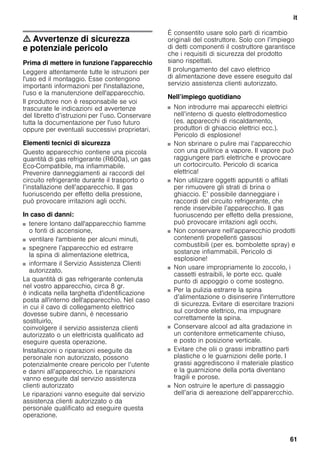 it
61
m Avvertenze di sicurezza
e potenziale pericolo
Prima di mettere in funzione l'apparecchio
Leggere attentamente tutte le istruzioni per
l'uso ed il montaggio. Esse contengono
importanti informazioni per l'installazione,
l'uso e la manutenzione dell'apparecchio.
Il produttore non è responsabile se voi
trascurate le indicazioni ed avvertenze
del libretto d’istruzioni per l’uso. Conservare
tutta la documentazione per l'uso futuro
oppure per eventuali successivi proprietari.
Elementi tecnici di sicurezza
Questo apparecchio contiene una piccola
quantità di gas refrigerante (R600a), un gas
Eco-Compatibile, ma infiammabile.
Prevenire danneggiamenti ai raccordi del
circuito refrigerante durante il trasporto o
l’installazione dell’apparecchio. Il gas
fuoriuscendo per effetto della pressione,
può provocare irritazioni agli occhi.
In caso di danni:
■ tenere lontano dall'apparecchio fiamme
o fonti di accensione,
■ ventilare l'ambiente per alcuni minuti,
■ spegnere l’apparecchio ed estrarre
la spina di alimentazione elettrica,
■ informare il Servizio Assistenza Clienti
autorizzato.
La quantità di gas refrigerante contenuta
nel vostro apparecchio, circa 8 gr.
è indicata nella targhetta d'identificazione
posta all'interno dell'apparecchio. Nel caso
in cui il cavo di collegamento elettrico
dovesse subire danni, è necessario
sostituirlo,
coinvolgere il servizio assistenza clienti
autorizzato o un elettricista qualificato ad
eseguire questa operazione.
Installazioni o riparazioni eseguite da
personale non autorizzato, possono
potenzialmente creare pericolo per l’utente
e danni all’apparecchio. Le riparazioni
vanno eseguite dal servizio assistenza
clienti autorizzato
Le riparazioni vanno eseguite dal servizio
assistenza clienti autorizzato o da
personale qualificato ad eseguire questa
operazione.
È consentito usare solo parti di ricambio
originali del costruttore. Solo con l’impiego
di detti componenti il costruttore garantisce
che i requisiti di sicurezza del prodotto
siano rispettati.
Il prolungamento del cavo elettrico
di alimentazione deve essere eseguito dal
servizio assistenza clienti autorizzato.
Nell’impiego quotidiano
■ Non introdurre mai apparecchi elettrici
nell’interno di questo elettrodomestico
(es. apparecchi di riscaldamento,
produttori di ghiaccio elettrici ecc.).
Pericolo di esplosione!
■ Non sbrinare o pulire mai l’apparecchio
con una pulitrice a vapore. Il vapore può
raggiungere parti elettriche e provocare
un cortocircuito. Pericolo di scarica
elettrica!
■ Non utilizzare oggetti appuntiti o affilati
per rimuovere gli strati di brina o
ghiaccio. E’ possibile danneggiare i
raccordi del circuito refrigerante, che
rende inservibile l’apparecchio. Il gas
fuoriuscendo per effetto della pressione,
può provocare irritazioni agli occhi.
■ Non conservare nell’apparecchio prodotti
contenenti propellenti gassosi
combustibili (per es. bombolette spray) e
sostanze infiammabili. Pericolo di
esplosione!
■ Non usare impropriamente lo zoccolo, i
cassetti estraibili, le porte ecc. quale
punto di appoggio o come sostegno.
■ Per la pulizia estrarre la spina
d’alimentazione o disinserire l’interruttore
di sicurezza. Evitare di esercitare trazioni
sul cordone elettrico, ma impugnare
correttamente la spina.
■ Conservare alcool ad alta gradazione in
un contenitore ermeticamente chiuso,
e posto in posizione verticale.
■ Evitare che olii o grassi imbrattino parti
plastiche o le guarnizioni delle porte. I
grassi aggrediscono il materiale plastico
e la guarnizione della porta diventano
fragili e porose.
■ Non ostruire le aperture di passaggio
dell’aria di aereazione dell’apparercchio.
 