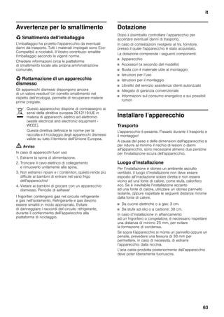 it
63
Avvertenze per lo smaltimento
* Smaltimento dell'imballaggio
L'imballaggio ha protetto l'apparecchio da eventuali
danni da trasporto. Tutti i materiali impiegati sono Eco-
Compatibili e riciclabili. Il Vostro contributo: smaltite
l'imballaggio secondo la vigenti norme.
Chiedere informazioni circa le piattaforme
di smaltimento locale alla propria amministrazione
comunale.
* Rottamazione di un apparecchio
dismesso
Gli apparecchi dismessi dispongono ancora
di un valore residuo! Un corretto smaltimento nel
rispetto dell’ecologia, permette di recuperare materie
prime pregiate.
m Avviso
In caso di apparecchi fuori uso
1. Estrarre la spina di alimentazione.
2. Troncare il cavo elettrico di collegamento
e rimuoverlo unitamente alla spina.
3. Non estrarre i ripiani e i contenitori, questo rende più
difficile ai bambini di entrare nel vano frigo
dell'apparecchio!
4. Vietare ai bambini di giocare con un apparecchio
dismesso. Pericolo di asfissia!
I frigoriferi contengono gas nel circuito refrigerante
e gas nell'isolamento. Refrigerante e gas devono
essere smaltiti in modo appropriato. Evitare
di danneggiare i raccordi del circuito refrigerante,
durante il conferimento dell’apparecchio alla
piattaforma di riciclaggio.
Dotazione
Dopo il disimballo controllare l’apparecchio per
accertare eventuali danni di trasporto.
In caso di contestazioni rivolgersi al Vs. fornitore,
presso il quale l’apparecchio è stato acquistato.
La dotazione comprende i seguenti componenti:
■ Apparecchio
■ Accessori (a secondo del modello)
■ Busta con il materiale utile al montaggio
■ Istruzioni per l’uso
■ Istruzioni per il montaggio
■ Libretto del servizio assistenza clienti autorizzato
■ Allegato di garanzia convenzionale
■ Informazioni sul consumo energetico e sui possibili
rumori
Installare l’apparecchio
Trasporto
L'apparecchio è pesante. Fissarlo durante il trasporto e
il montaggio!
A causa del peso e delle dimensioni dell'apparecchio e
per ridurre al minimo il rischio di lesioni o danni
all'apparecchio, sono necessarie almeno due persone
per l'installazione sicura dell'apparecchio.
Luogo d’installazione
Per l’installazione è idoneo un ambiente asciutto
ventilato. Il luogo d’installazione non deve essere
esposto all’irradiazione solare diretta e non essere
vicino ad una fonte di calore, come stufa, calorifero
ecc. Se è inevitabile l’installazione accanto
ad una fonte di calore, utilizzare un idoneo pannello
isolante, oppure rispettate le seguenti distanze minime
dalla fonte di calore.
■ Da cucine elettriche o a gas: 3 cm.
■ Da stufe ad olio o a carbone: 30 cm.
In caso d’installazione in affiancamento
ad un frigorifero o congelatore, è necessario rispettare
una distanza di minimo 25 mm, per evitare
la formazione di condensa.
Se sopra l’apparecchio si monta un pannello oppure un
pensile, prevedere una fessura di 30 mm per
permettere, in caso di necessità, di estrarre
l’apparecchio dalla nicchia.
L’aria calda prodotta posteriormente dall’apparecchio
deve poter liberamente fuoriuscire.
Questo apparecchio dispone di contrassegno ai
sensi della direttiva europea 2012/19/UE in
materia di apparecchi elettrici ed elettronici
(waste electrical and electronic equipment -
WEEE).
Questa direttiva definisce le norme per la
raccolta e il riciclaggio degli apparecchi dismessi
valide su tutto il territorio dell’Unione Europea.
 