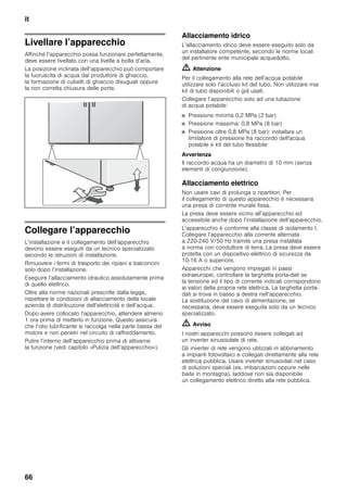 it
66
Livellare l’apparecchio
Affinché l’apparecchio possa funzionare perfettamente,
deve essere livellato con una livella a bolla d’aria.
La posizione inclinata dell’apparecchio può comportare
la fuoruscita di acqua dal produttore di ghiaccio,
la formazione di cubetti di ghiaccio disuguali oppure
la non corretta chiusura delle porte.
Collegare l’apparecchio
L’installazione e il collegamento dell’apparecchio
devono essere eseguiti da un tecnico specializzato
secondo le istruzioni di installazione.
Rimuovere i fermi di trasporto dei ripiani e balconcini
solo dopo l’installazione.
Eseguire l’allacciamento idraulico assolutamente prima
di quello elettrico.
Oltre alla norme nazionali prescritte dalla legge,
rispettare le condizioni di allacciamento della locale
azienda di distribuzione dell’elettricità e dell’acqua.
Dopo avere collocato l’apparecchio, attendere almeno
1 ora prima di metterlo in funzione. Questo assicura
che l’olio lubrificante si raccolga nella parte bassa del
motore e non penetri nel circuito di raffreddamento.
Pulire l’interno dell’apparecchio prima di attivarne
la funzione (vedi capitolo «Pulizia dell’apparecchio»).
Allacciamento idrico
L’allacciamento idrico deve essere eseguito solo da
un installatore competente, secondo le norme locali
del pertinente ente municipale acquedotto.
m Attenzione
Per il collegamento alla rete dell’acqua potabile
utilizzare solo l’accluso kit del tubo. Non utilizzare mai
kit di tubo disponibili o già usati.
Collegare l’apparecchio solo ad una tubazione
di acqua potabile:
■ Pressione minima 0,2 MPa (2 bar)
■ Pressione massima: 0,8 MPa (8 bar)
■ Pressione oltre 0,8 MPa (8 bar): installare un
limitatore di pressione fra raccordo dell'acqua
potabile e kit del tubo flessibile
Avvertenza
Il raccordo acqua ha un diametro di 10 mm (senza
elementi di congiunzione).
Allacciamento elettrico
Non usare cavi di prolunga o ripartitori. Per
il collegamento di questo apparecchio è necessaria
una presa di corrente murale fissa.
La presa deve essere vicino all’apparecchio ed
accessibile anche dopo l’installazione dell’apparecchio.
L’apparecchio è conforme alla classe di isolamento I.
Collegare l’apparecchio alla corrente alternata
a 220-240 V/50 Hz tramite una presa installata
a norma con conduttore di terra. La presa deve essere
protetta con un dispositivo elettrico di sicurezza da
10-16 A o superiore.
Apparecchi che vengono impiegati in paesi
extraeuropei, controllare la targhetta porta-dati se
la tensione ed il tipo di corrente indicati corrispondono
ai valori della propria rete elettrica. La targhetta porta-
dati si trova in basso a destra nell’apparecchio.
La sostituzione del cavo di alimentazione, se
necessaria, deve essere eseguita solo da un tecnico
specializzato.
m Avviso
I nostri apparecchi possono essere collegati ad
un inverter sinusoidale di rete.
Gli inverter di rete vengono utilizzati in abbinamento
a impianti fotovoltaici e collegati direttamente alla rete
elettrica pubblica. Usare inverter sinusoidali nel caso
di soluzioni speciali (es. imbarcazioni oppure nelle
baite in montagna), laddove non sia disponibile
un collegamento elettrico diretto alla rete pubblica.
 