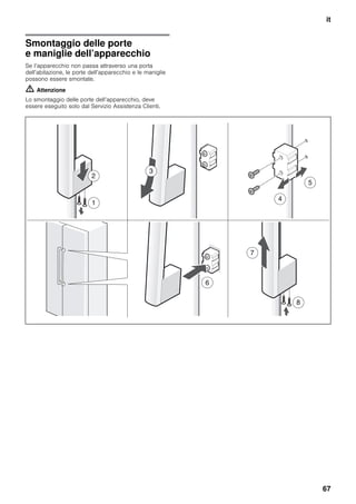 it
67
Smontaggio delle porte
e maniglie dell’apparecchio
Se l’apparecchio non passa attraverso una porta
dell’abitazione, le porte dell’apparecchio e le maniglie
possono essere smontate.
m Attenzione
Lo smontaggio delle porte dell’apparecchio, deve
essere eseguito solo dal Servizio Assistenza Clienti.
 