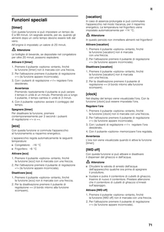 it
71
Funzioni speciali
[timer]
Con questa funzione si può impostare un tempo da
0 a 99 minuti. Un segnale avverte, per es. quando gli
alimenti dopo un certo tempo devono essere tolti dal
vano.
All’origine è impostato un valore di 20 minuti.
m Attenzione
Le bottiglie di bevande, se depositate nel congelatore
per oltre 20 minuti, possono esplodere.
Attivare il [timer]
1. Premere il pulsante «options» sintanto, finché
la funzione [timer] non è marcata con una freccia.
2. Per l’attivazione premere il pulsante di regolazione
«+» (la funzione appare incorniciata).
3. Con i pulsanti di regolazione «+/-» regolare l’ora
desiderato.
Avvertenza
Premendo ripetutamente il pulsante si può variare
il tempo in unità di un minuto. Premendo più a lungo
il pulsante, il tempo cambia in unità di 3 minuti.
4. Con il pulsante «options» avviare il conteggio del
tempo.
Spegnere [timer]
Per disattivare la funzione, premere
contemporaneamente per 3 secondi i pulsanti
di regolazione «+» e «-».
[eco]
Con questa funzione si commuta l’apparecchio
al funzionamento a risparmio energetico.
L’apparecchio regola automaticamente le seguenti
temperature:
■ Congelatore: -16 °C
■ Frigorifero: +6 °C
Attivare [eco]
1. Premere il pulsante «options» sintanto, finché
la funzione [eco] non è marcata con una freccia.
2. Per l’attivazione premere il pulsante di regolazione
«+» (la funzione appare incorniciata).
Disattivare [eco]
1. Premere il pulsante «options» sintanto, finché
la funzione [eco] non è marcata con una freccia.
2. Per la disattivazione premere il pulsante di
regolazione «-» (il bordo intorno alla funzione
scompare).
[vacation]
In caso di assenza prolungata si può commutare
l’apparecchio nel modo Vacanza, per il risparmio
energetico. La temperatura nel frigorifero viene
impostato automaticamente per +14 °C.
m Attenzione
In questo periodo non immettere alimenti nel frigorifero!
Attivare [vacation]
1. Premere il pulsante «options» sintanto, finché
la funzione [vacation] non è marcata
con una freccia.
2. Per l’attivazione premere il pulsante di regolazione
«+» (la funzione appare incorniciata).
Disattivare [vacation]
1. Premere il pulsante «options» sintanto, finché
la funzione [vacation] non è marcata
con una freccia.
2. Per la disattivazione premere il pulsante di
regolazione «-» (il bordo intorno alla funzione
scompare).
[clock]
Nel display del tempo viene visualizzata l’ora. Con la
funzione [clock] può essere impostata l’ora.
Regolare l’ora
1. Premere il pulsante «options» sintanto, finché
la funzione [clock] non è marcata con una freccia.
2. Per l’attivazione premere il pulsante di regolazione
«+» (la funzione appare incorniciata).
3. Con i pulsanti di regolazione «+/-» regolare l’ora
desiderato.
4. Con il pulsante «options» memorizzare l’ora regolata.
Avvertenza
L’ora non viene visualizzata quando è attiva la funzione
[timer].
[IWD off]
Con questa funzione si può attivare e disattivare
il dispenser del ghiaccio e dell’acqua.
m Attenzione
■ Chiudere la valvola di arresto dell’acqua
dell’apparecchio qualche ora prima di spegnere
il produttore.
■ Vuotare e pulire il contenitore di cubetti di ghiaccio.
Inserire di nuovo il contenitore. Prestare attenzione
che il contenitore di cubetti di ghiaccio s’innesti
sull’appoggio.
Attivare [IWD off]
1. Premere il pulsante «options» sintanto, finché
la funzione [IWD off] non è marcata con una freccia.
2. Per l’attivazione premere il pulsante di regolazione
«+» (la funzione appare incorniciata).
 