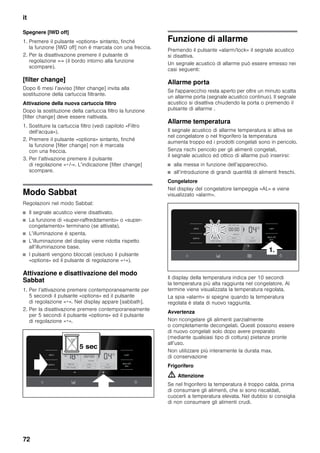 it
72
Spegnere [IWD off]
1. Premere il pulsante «options» sintanto, finché
la funzione [IWD off] non è marcata con una freccia.
2. Per la disattivazione premere il pulsante di
regolazione «-» (il bordo intorno alla funzione
scompare).
[filter change]
Dopo 6 mesi l’avviso [filter change] invita alla
sostituzione della cartuccia filtrante.
Attivazione della nuova cartuccia filtro
Dopo la sostituzione della cartuccia filtro la funzione
[filter change] deve essere riattivata.
1. Sostituire la cartuccia filtro (vedi capitolo «Filtro
dell’acqua»).
2. Premere il pulsante «options» sintanto, finché
la funzione [filter change] non è marcata
con una freccia.
3. Per l’attivazione premere il pulsante
di regolazione «+/-». L’indicazione [filter change]
scompare.
Modo Sabbat
Regolazioni nel modo Sabbat:
■ Il segnale acustico viene disattivato.
■ La funzione di «super-raffreddamento» o «super-
congelamento» terminano (se attivata).
■ L’illuminazione è spenta.
■ L’illuminazione del display viene ridotta rispetto
all’illuminazione base.
■ I pulsanti vengono bloccati (escluso il pulsante
«options» ed il pulsante di regolazione «+»).
Attivazione e disattivazione del modo
Sabbat
1. Per l’attivazione premere contemporaneamente per
5 secondi il pulsante «options» ed il pulsante
di regolazione «+». Nel display appare [sabbath].
2. Per la disattivazione premere contemporaneamente
per 5 secondi il pulsante «options» ed il pulsante
di regolazione «+».
Funzione di allarme
Premendo il pulsante «alarm/lock» il segnale acustico
si disattiva.
Un segnale acustico di allarme può essere emesso nei
casi seguenti:
Allarme porta
Se l'apparecchio resta aperto per oltre un minuto scatta
un allarme porta (segnale acustico continuo). Il segnale
acustico si disattiva chiudendo la porta o premendo il
pulsante di allarme .
Allarme temperatura
Il segnale acustico di allarme temperatura si attiva se
nel congelatore o nel frigorifero la temperatura
aumenta troppo ed i prodotti congelati sono in pericolo.
Senza rischi pericolo per gli alimenti congelati,
il segnale acustico ed ottico di allarme può inserirsi:
■ alla messa in funzione dell’apparecchio.
■ all’introduzione di grandi quantità di alimenti freschi.
Congelatore
Nel display del congelatore lampeggia «AL» e viene
visualizzato «alarm».
Il display della temperatura indica per 10 secondi
la temperatura più alta raggiunta nel congelatore. Al
termine viene visualizzata la temperatura regolata.
La spia «alarm» si spegne quando la temperatura
regolata è stata di nuovo raggiunta.
Avvertenza
Non ricongelare gli alimenti parzialmente
o completamente decongelati. Questi possono essere
di nuovo congelati solo dopo avere preparato
(mediante qualsiasi tipo di cottura) pietanze pronte
all’uso.
Non utilizzare più interamente la durata max.
di conservazione
Frigorifero
m Attenzione
Se nel frigorifero la temperatura è troppo calda, prima
di consumare gli alimenti, che si sono riscaldati,
cuocerli a temperatura elevata. Nel dubbio si consiglia
di non consumare gli alimenti crudi.
 