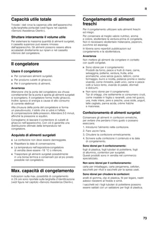 it
73
Capacità utile totale
Trovate i dati circa la capienza utile dell’apparecchio
sulla targhetta porta-dati (vedi figura nel capitolo
«Servizio Assistenza Clienti»).
Sfruttare interamente il volume utile
Per sistemare la massima quantità di alimenti surgelati,
il cassetto superiore può essere rimosso
dall’apparecchio. Gli alimenti possono essere allora
accatastati direttamente sui ripiani e nel cassetto
inferiore del congelatore.
Il congelatore
Usare il congelatore
■ Per conservare alimenti surgelati.
■ Per produrre cubetti di ghiaccio.
■ Per il congelamento di alimenti.
Avvertenza
Attenzione che la porta del congelatore sia chiusa
correttamente! Se la porta è aperta gli alimenti surgelati
si scongelano. Il congelatore forma molto ghiaccio.
Inoltre: spreco di energia a causa di alto consumo
di corrente elettrica!
Alla chiusura della porta del congelatore si forma
un pseudo-vuoto, il sibilo che si udirà è l’effeto
di compensazione delle pressioni. Attendere 2-3 minuti,
affinché la pressione si equlibri.
Consigliamo di lasciare il contenitore di cubetti di
ghiaccio nell’apparecchio. Con ciò è garantita una
distribuzione ottimale della temperatura nel
congelatore.
Acquisto di alimenti surgelati
■ La confezione non deve essere danneggiata.
■ Rispettare la data di conservazione.
■ La temperatura nell’espositore-congelatore
di vendita deve essere -18 °C o inferiore.
■ Trasportare gli alimenti surgelati possibilmente
in una borsa termica e conservarli poi al più presto
possibile nel congelatore.
Max. capacità di congelamento
Indicazioni sulla max. possibilità di congelamento
in 24 ore sono riportate sulla targhetta d’identificazione
(vedi figura nel capitolo «Servizio Assistenza Clienti»).
Congelamento di alimenti
freschi
Per il congelamento utilizzare solo alimenti freschi
ed integri.
Per conservare al meglio valore nutritivo, aroma
e colore, sbollentare la verdura prima di congelarla.
Non è necessario sbollentare melanzane, peperoni,
zucchine ed asparagi.
In libreria sono reperibili pubblicazioni sul
congelamento e la sbollentatura.
Avvertenza
Non mettere gli alimenti da congelare in contatto
con quelli congelati.
■ Sono idonei per il congelamento:
Prodotti da forno, pesce e frutti di mare, carne,
selvaggina, pollame, verdura, frutta, erbe
aromatiche, uova senza guscio, latticini, come
formaggio, burro e ricotta, pietanze pronte e residui
vivande, come minestre, piatti unici, carne e pesce
cotti a fuoco lento, vivande di patate, sformati
e dolciumi.
■ Non sono idonei per il congelamento:
Tipi di ortaggi, che solitamente si consumano crudi,
come insalate in foglia o ravanelli, uova nel guscio,
uva, mele intere, pere e pesche, uova sode, yogurt,
latte cagliato, panna acida, crème fraîche
e maionese.
Confezionamento di alimenti surgelati
Conservare gli alimenti in confezioni ermetiche,
per evitare che perdano il loro gusto o possano
essiccarsi.
1. Introdurre l’alimento nella confezione.
2. Fare uscire l’aria.
3. Chiudere la confezione ermeticamente.
4. Scrivere sulla confezione il contenuto e la data
di congelamento.
Sono idonei per il confezionamento:
fogli di plastica, fogli tubolari di polietilene, fogli
di alluminio, contenitori per surgelati.
Questi prodotti sono in vendita nel commercio
specializzato.
Non sono idonei per il confezionamento:
carta per imballaggio, carta pergamena, cellofan,
sacchetti per rifiuti e sacchetti per la spesa usati.
Sono idonei per chiudere le confezioni:
anelli di gomma, clip di plastica, fili per legare, nastri
adesivi resistenti al freddo e simili.
I sacchetti ed i fogli tubolari di polietilene possono
essere saldati con un saldatore per fogli di plastica.
 